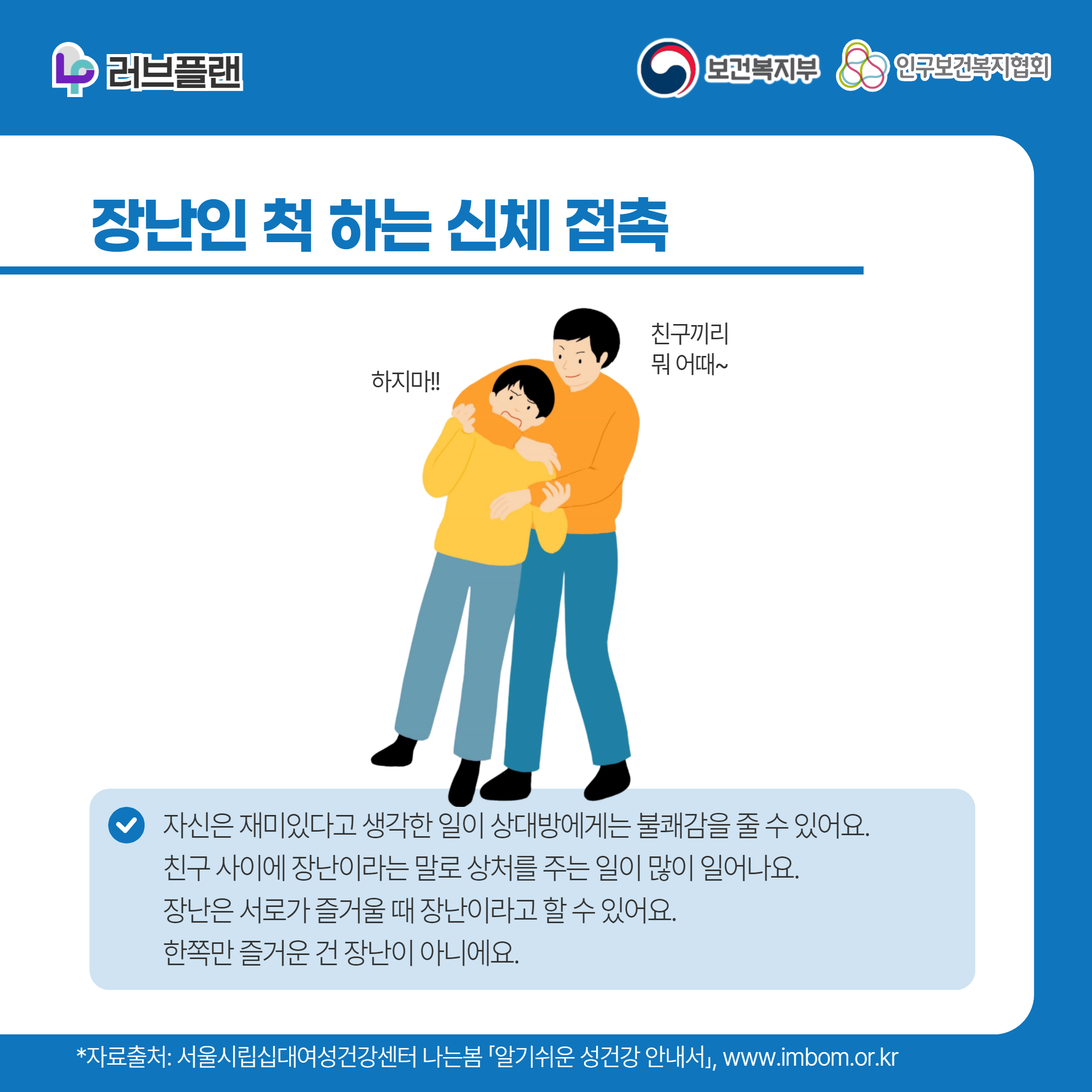 러브플랜 로고,보건복지부 로고,인구보건복지협회 로고,장난인 척 하는 신체 접촉,하지마!,친구끼리 뭐 어때~,자신은 재미있다고 생각한 일이 상대방에게는 불쾌감을 줄 수 있어요. 친구 사이에 장난이라는 말로 상처를 주는 일이 많이 일어나요. 장난은 서로가 즐거울 때 장난이라고 할 수 있어요. 한쪽만 즐거운 건 장난이 아니에요.,*자료출처: 서울시립십대여성건강센터 나는봄 「알기쉬운 성건강 안내서」 www.imbom.or.kr