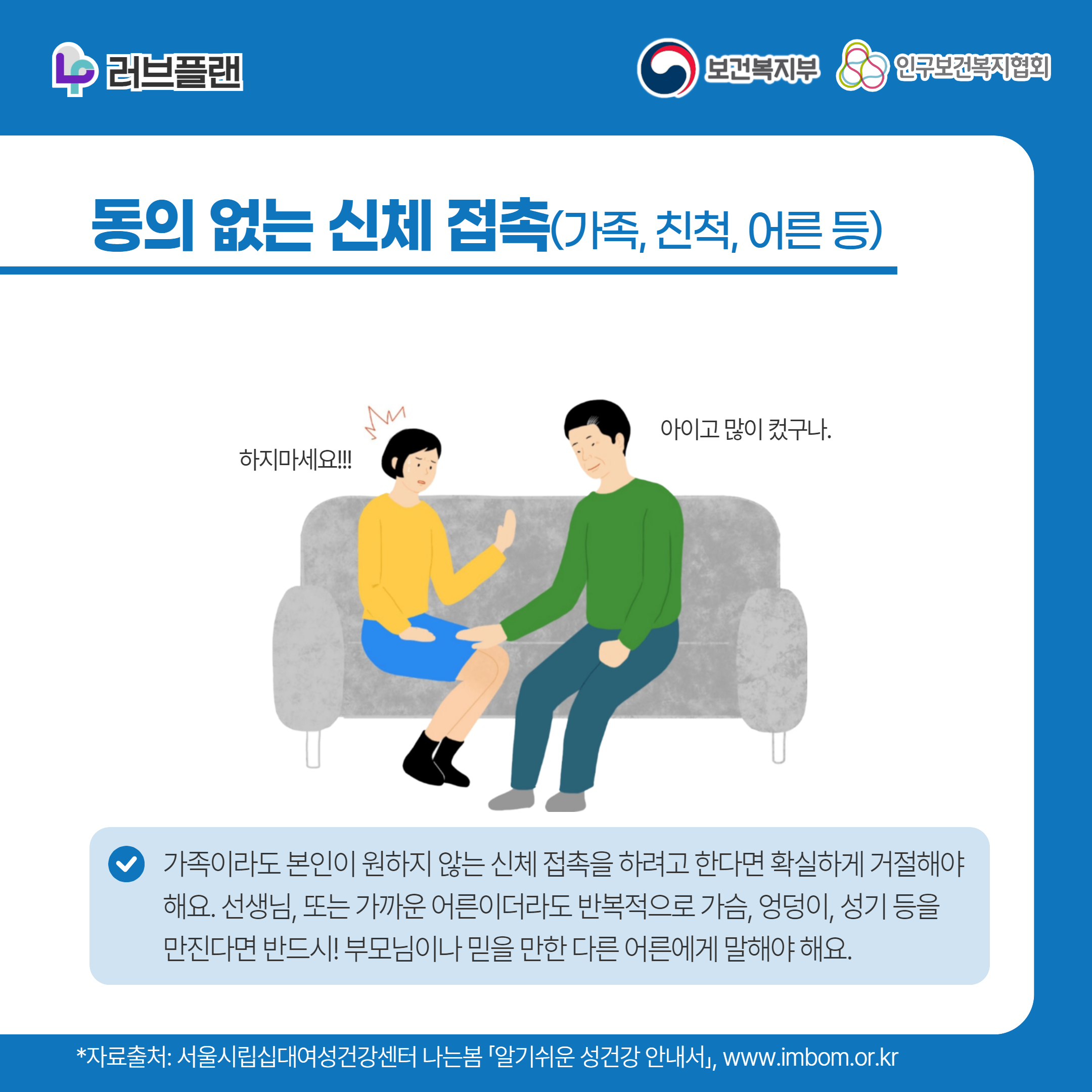 러브플랜 로고,보건복지부 로고,인구보건복지협회 로고,동의 없는 신체 접촉(가족, 친척, 어른 등),하지마세요!,아이고 많이 컸구나,가족이라도 본인이 원하지 않는 신체 접촉을 하려고 한다면 확실하게 거절해야 해요. 선생님, 또는 가까운 어른이더라도 반복적으로 가슴, 엉덩이, 성기 등을 만진다면 반드시! 부모님이나 믿을 만한 다른 어른에게 말해야 해요.,,*자료출처: 서울시립십대여성건강센터 나는봄 「알기쉬운 성건강 안내서」 www.imbom.or.kr