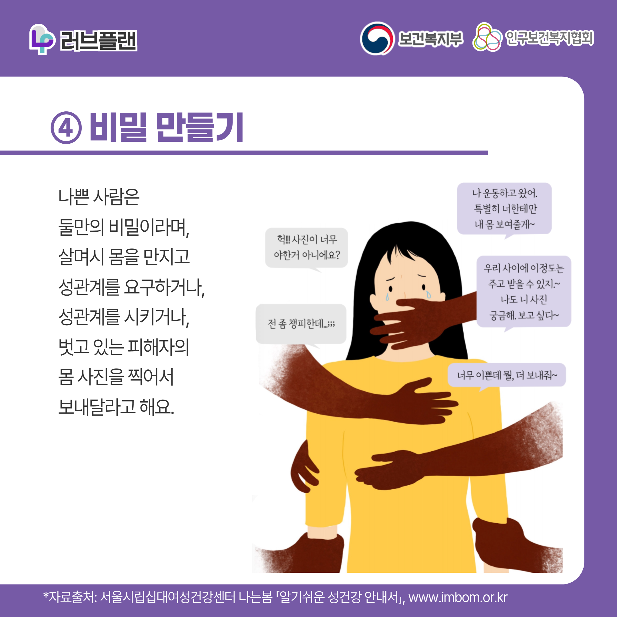 러브플랜 로고,보건복지부 로고,인구보건복지협회 로고,④ 비밀 만들기,나쁜 사람은 둘만의 비밀이라며, 살며시 몸을 만지고 성관계를 요구하거나, 성관계를 시키거나, 벗고 있는 피해자의 몸 사진을 찍어서 보내달라고 해요.,나 운동하고 왔어 특별히 너한테만 내 몸 보여줄게~,헉! 사진이 너무 야한거 아니에요?,우리 사이에 이정도는 주고 받을 수 있지~ 나도 니 사진 궁금해 보고싶다~,전 좀 챙피한데;,너무 이쁜데 뭘, 더 보내줘~,,*자료출처: 서울시립십대여성건강센터 나는봄 「알기쉬운 성건강 안내서」 www.imbom.or.kr