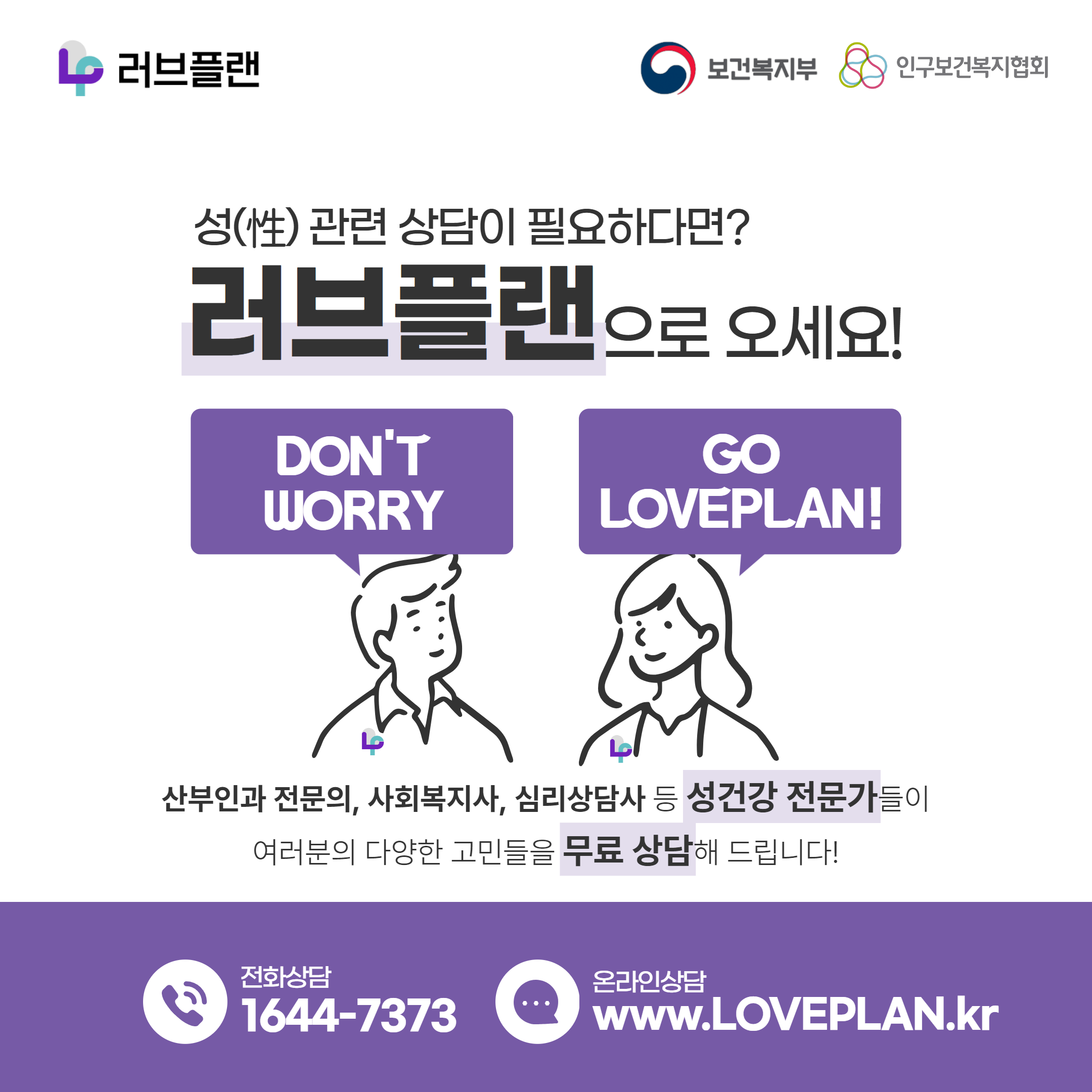 러브플랜 로고,보건복지부 로고,인구보건복지협회 로고,성(性) 관련 상담이 필요하다면? 러브플랜으로 오세요!,DON'T WORRY GO LOVEPLAN!,산부인과 전문의,사회복지사,심리상담사 등 성건강 전문가들이 여러분의 다양한 고민들을 무료 상담해 드립니다!,전화상담 1644-7373,온라인상담 www.loveplan.kr