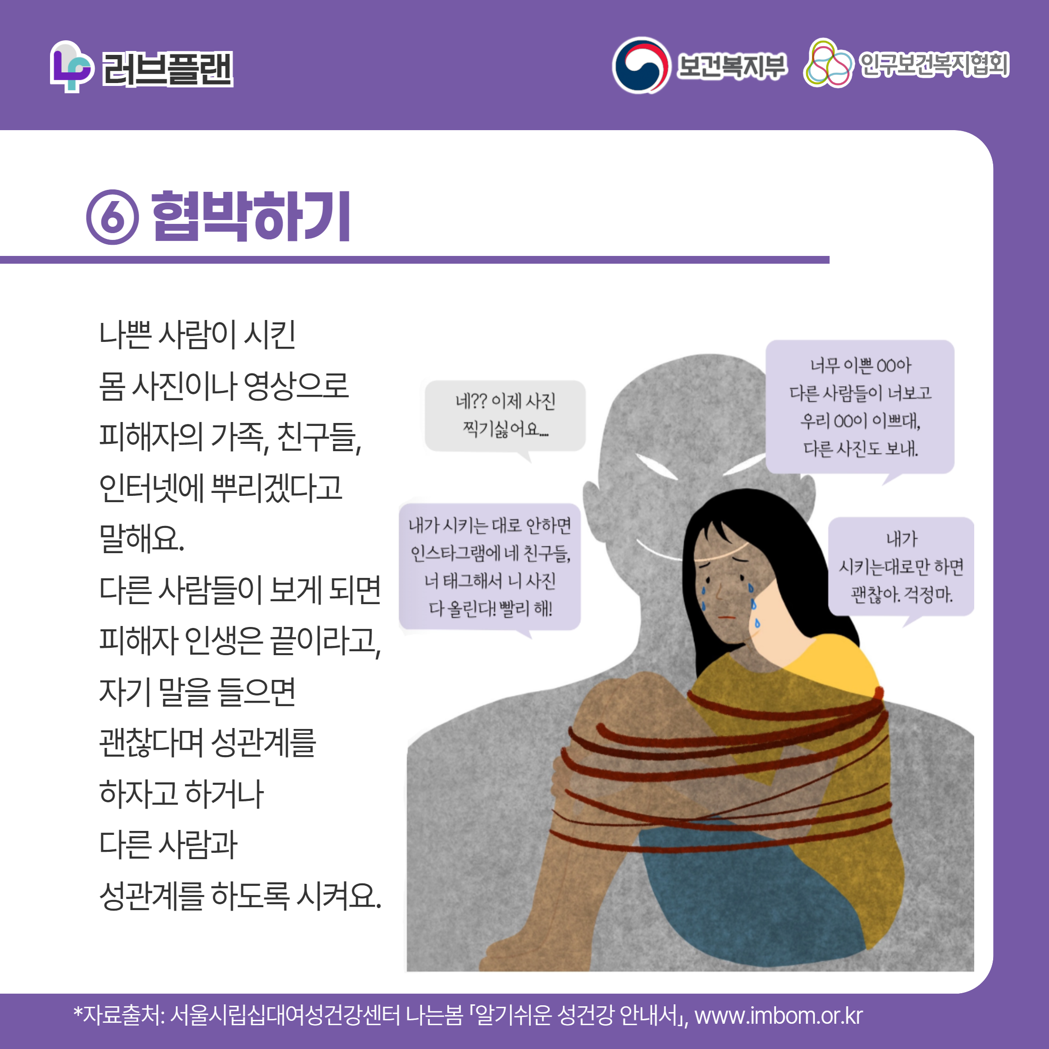 러브플랜 로고,보건복지부 로고,인구보건복지협회 로고,⑥ 협박하기,나쁜 사람이 시킨 몸 사진이나 영상으로 피해자의 가족, 친구들, 인터넷에 뿌리겠다고 말해요. 다른 사람들이 보게 되면 피해자 인생은 끝이라고, 자기 말을 들으면 괜찮다며 성관계를 하자고 하거나 다른 사람과 성관계를 하도록 시켜요.,너무 이쁜 ㅇㅇ아 다른 사람들이 너보고 우리 ㅇㅇ이 이쁘대 다른 사진도 보내,네?? 이제 사진 찍기 싫어요..,내가 시키는대로만 하면 괜찮아. 걱정마,내가 시키는 대로 안하면 인스타그램에 네 친구들, 너 태그해서 니 사진 다 올린다! 빨리 해!,,*자료출처: 서울시립십대여성건강센터 나는봄 「알기쉬운 성건강 안내서」 www.imbom.or.kr