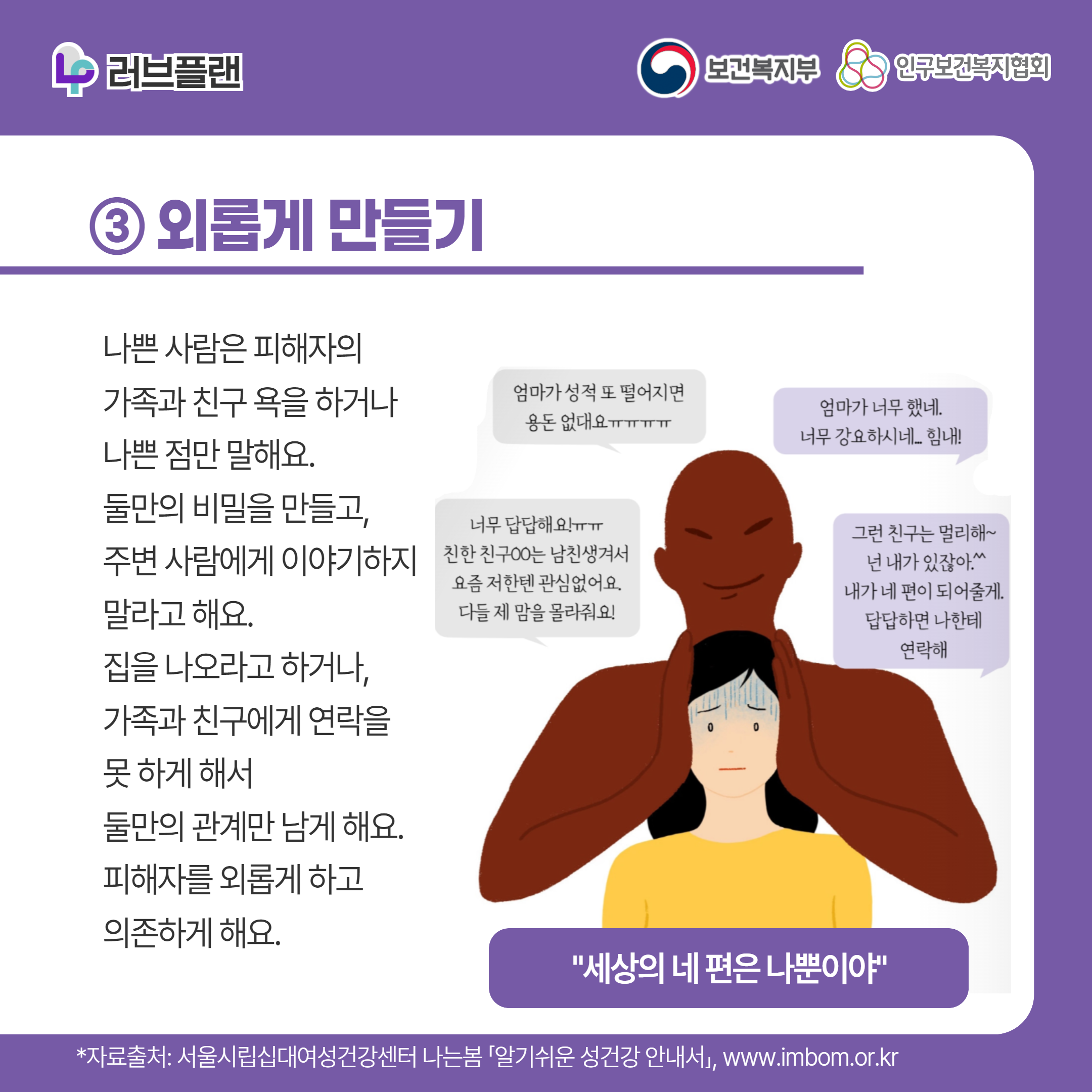 러브플랜 로고,보건복지부 로고,인구보건복지협회 로고,③ 외롭게 만들기,나쁜 사람은 피해자의 가족과 친구 욕을 하거나 나쁜 점만 말해요. 둘만의 비밀을 만들고, 주변 사람에게 이야기하지 말라고 해요. 집을 나오라고 하거나, 가족과 친구에게 연락을 못 하게 해서 둘만의 관계만 남게 해요. 피해자를 외롭게 하고 의존하게 해요.,엄마가 성적 또 떨어지면 용돈 없대요ㅠㅠ,엄마가 너무 했네 너무 강요하시네..힘내!,너무 답답해요!ㅠㅠ 친한 친구 ㅇㅇ는 남친생겨서 요즘 저한텐 관심 없어요. 다들 제 맘을 몰라줘요!,그런 친구는 멀리해~ 넌 내가 있잖아^^ 내가 네 편이 되어줄게 답답하면 나한테 연락해,"세상의 네 편은 나 뿐이야",*자료출처: 서울시립십대여성건강센터 나는봄 「알기쉬운 성건강 안내서」 www.imbom.or.kr