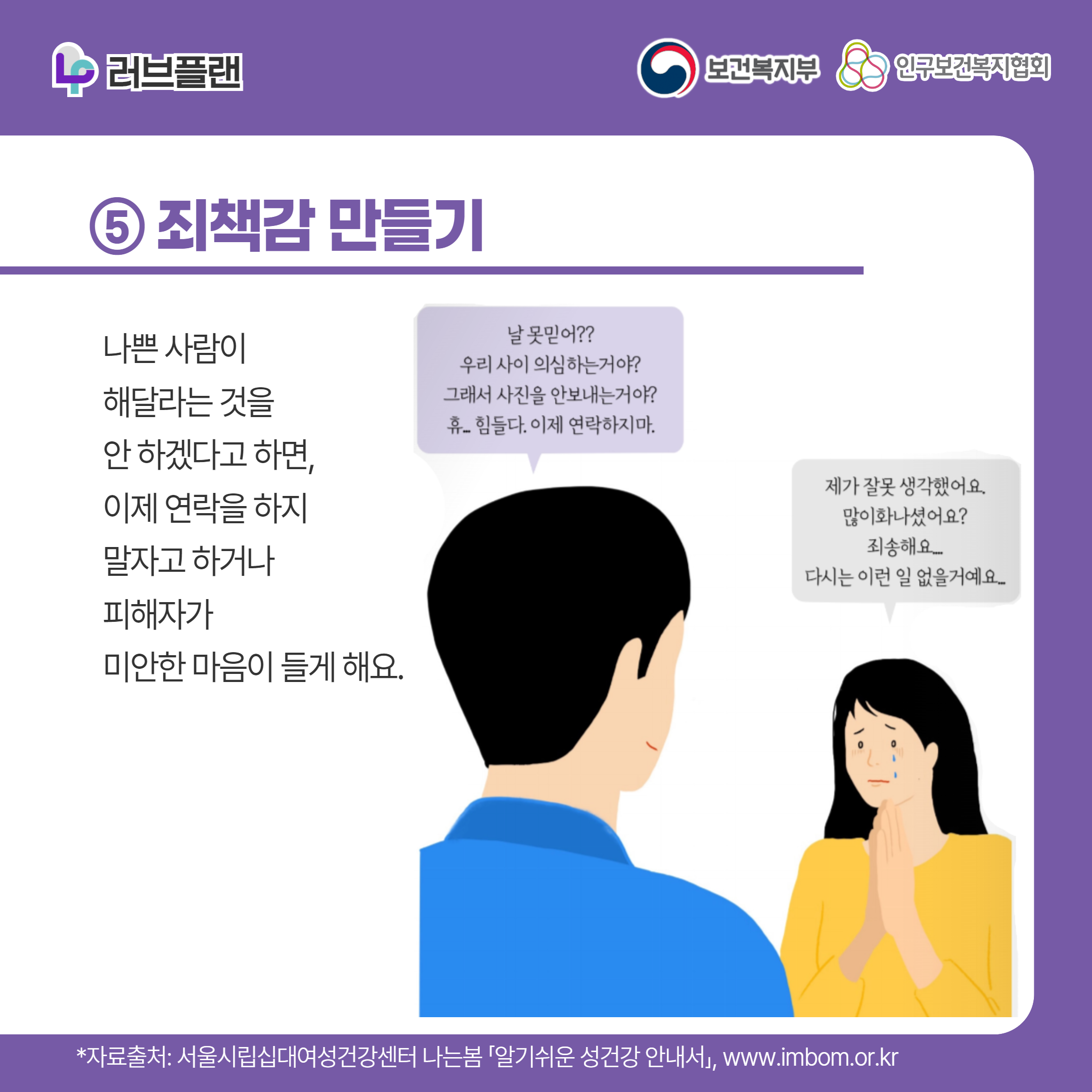 러브플랜 로고,보건복지부 로고,인구보건복지협회 로고,⑤ 죄책감 만들기,나쁜 사람이 해달라는 것을 안 하겠다고 하면 이제 연락을 하지 말자고 하거나 피해자가 미안한 마음이 들게 해요,날 못믿어?? 우리 사이 의심하는거야? 그래서 사진을 안보내는거야? 휴 힘들다 이제 연락하지 마,제가 잘못 생각했어요 많이 화나셨어요? 죄송해요 다시는 이런 일 없을거에요,,*자료출처: 서울시립십대여성건강센터 나는봄 「알기쉬운 성건강 안내서」 www.imbom.or.kr