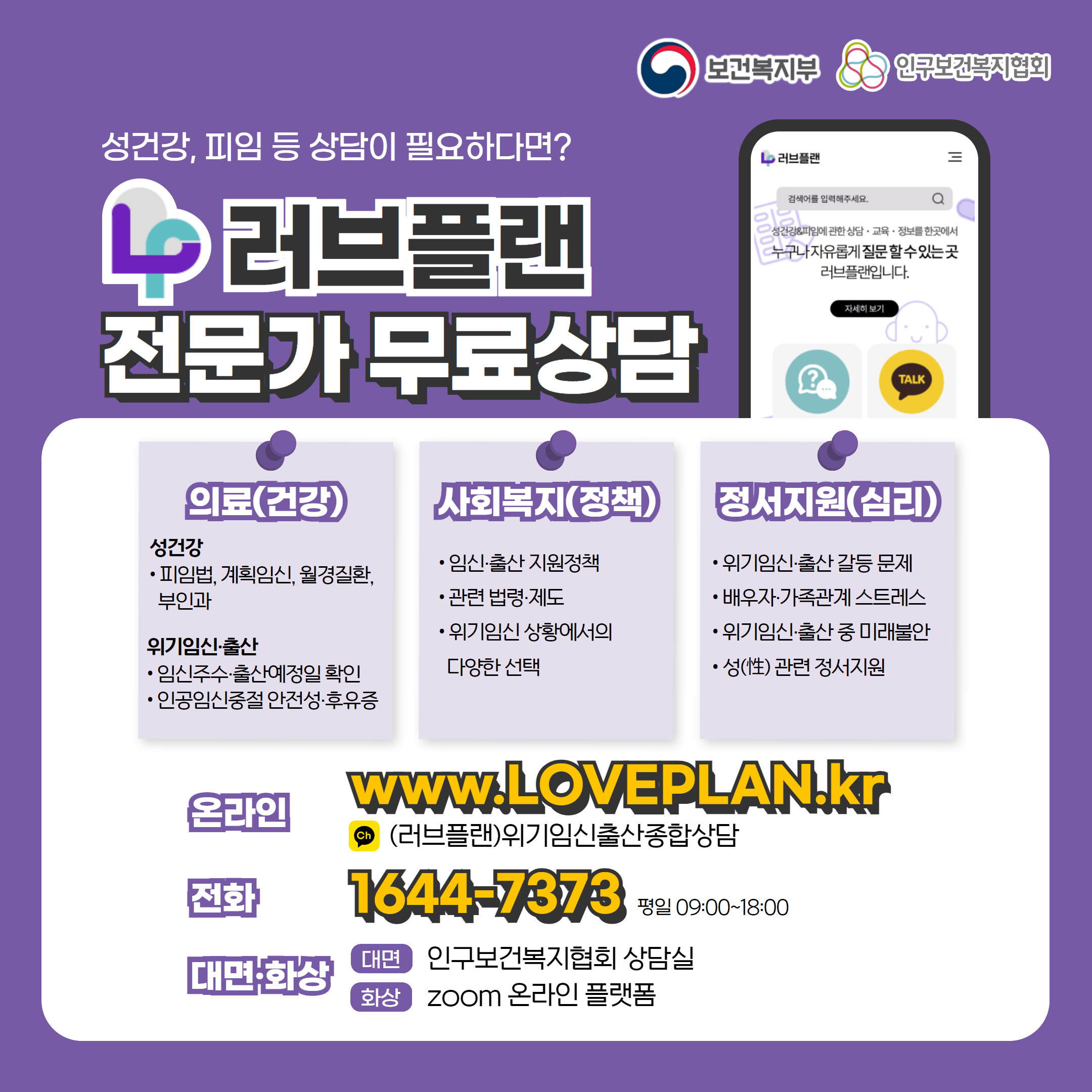 보건복지부 로고, 인구보건복지협회 로고, 성건강, 피임 등 상담이 필요하다면? 러브플랜 로고, 전문가 무료상담, 의료(건강), 성건강, 피임법, 계획임신, 월경질환, 부인과, 위기임신출산, 임신주수, 출산예정일 확인, 인공임신중절 안전성 및 후유증, 사회복지(정책), 임신출산 지원정책, 관련 법령 제도, 위기임신 상황에서의 다양한 선택, 정서지원(심리), 위기임신출산 갈등 문제, 배우자, 가족관계 스트레스, 위기임신출산 중 미래불안, 성 관련 정서지원, 온라인  www.loveplan.kr, 카카오톡 (러브플랜)위기임신출산종합상담, 전화 1644-7373 평일 09:00~18:00, 대면화상, 대면 인구보건복지협회 상담실, 화상 zoom 온라인 플랫폼