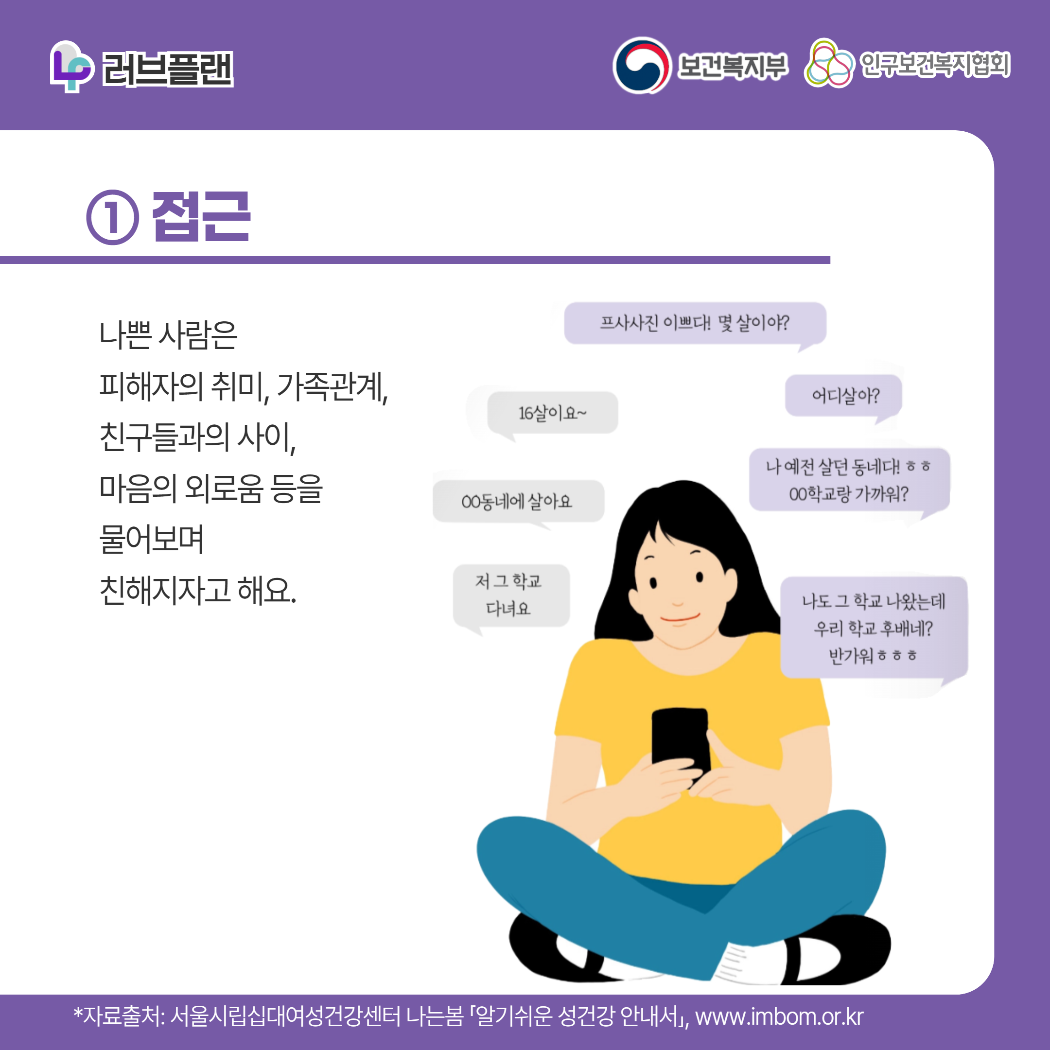 러브플랜 로고,보건복지부 로고,인구보건복지협회 로고,① 접근,나쁜 사람은 피해자의 취미, 가족관계, 친구들과의 사이, 마음의 외로움 등을 물어보며 친해지자고 해요.,프사사진 이쁘다! 몇 살이야?,16살이요~,어디살아?,ㅇㅇ동네에 살아요,나 예전 살던 동네다!ㅎㅎ ㅇㅇ학교랑 가까워?,저 그 학교 다녀요,나도 그 학교 나왔는데 우리 학교 후배네? 반가워ㅎㅎㅎ,*자료출처: 서울시립십대여성건강센터 나는봄 「알기쉬운 성건강 안내서」 www.imbom.or.kr