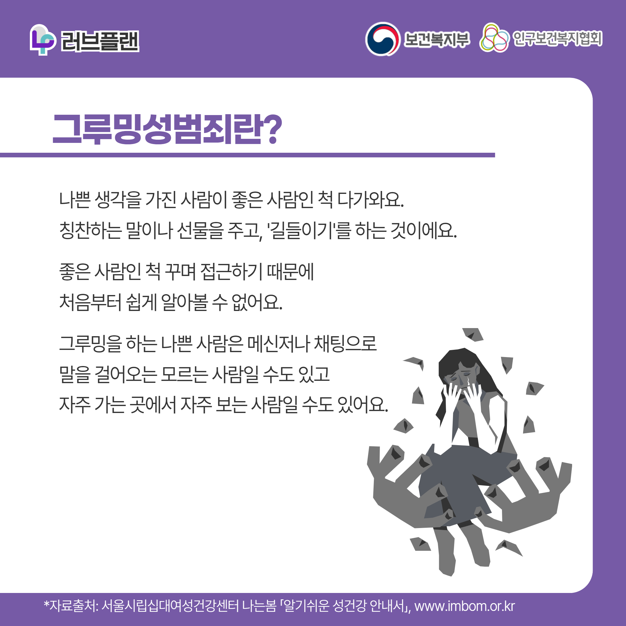 러브플랜 로고,보건복지부 로고,인구보건복지협회 로고,그루밍성범죄란?,나쁜 생각을 가진 사람이 좋은 사람인 척 다가와요. 칭찬하는 말이나 선물을 주고, '길들이기'를 하는 것이에요. 좋은 사람인 척 꾸며 접근하기 때문에 처음부터 쉽게 알아볼 수 없어요.그루밍을 하는 나쁜 사람은 메신저나 채팅으로 말을 걸어오는 모르는 사람일 수도 있고 자주 가는 곳에서 자주 보는 사람일 수도 있어요.,*자료출처: 서울시립십대여성건강센터 나는봄 「알기쉬운 성건강 안내서」 www.imbom.or.kr