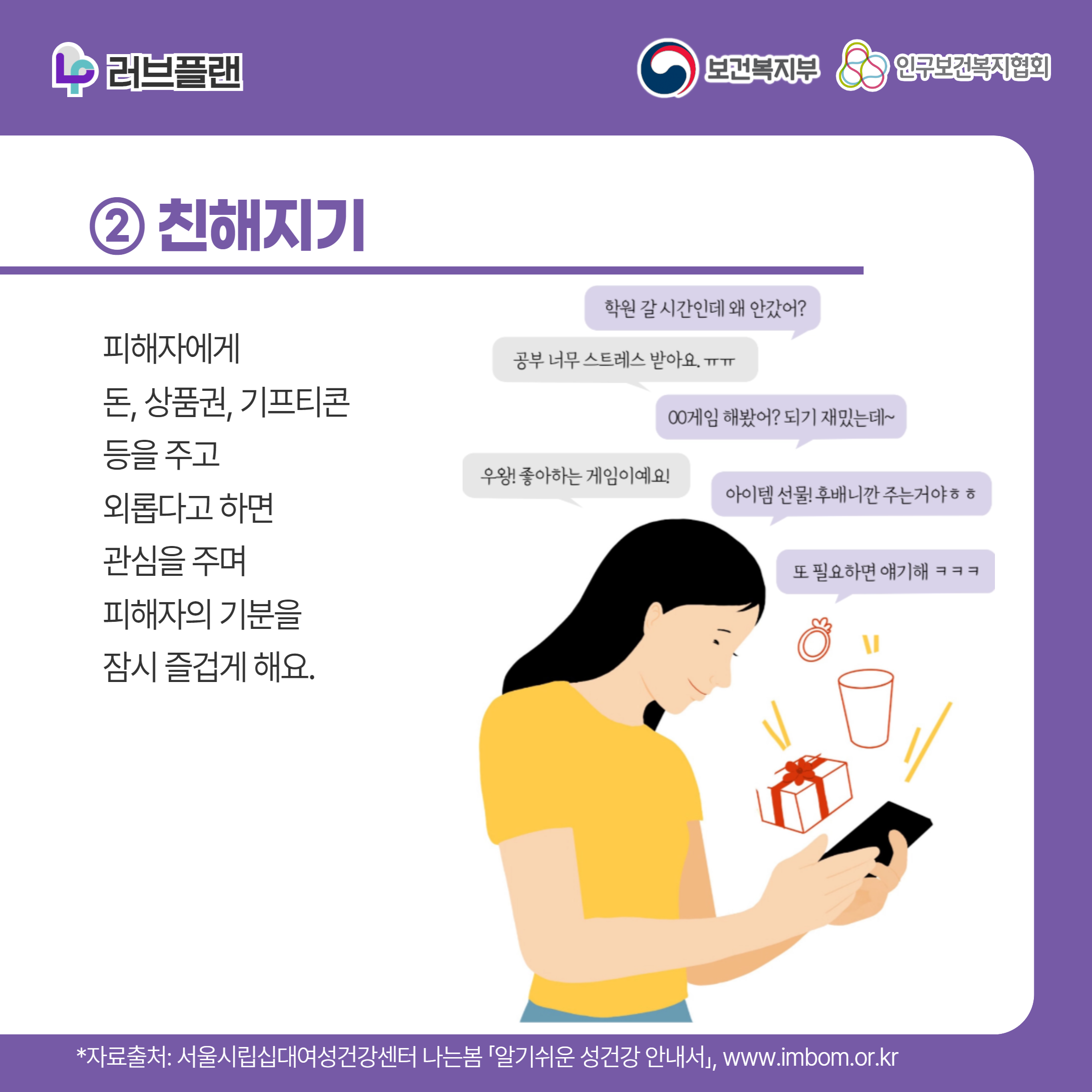 러브플랜 로고,보건복지부 로고,인구보건복지협회 로고,② 친해지기,피해자에게 돈, 상품권, 기프티콘 등을 주고 외롭다고 하면 관심을 주며 피해자의 기분을 잠시 즐겁게 해요.,학원 갈 시간인데 왜 안갔어?,공부 너무 스트레스 받아요ㅠㅠ,ㅇㅇ게임 해봤어? 되게 재밌는데~,우왕! 좋아하는 게임이예요!,아이템 선물! 후배니깐 주는거야ㅎㅎ,또 필요하면 얘기해ㅋㅋㅋ,*자료출처: 서울시립십대여성건강센터 나는봄 「알기쉬운 성건강 안내서」 www.imbom.or.kr