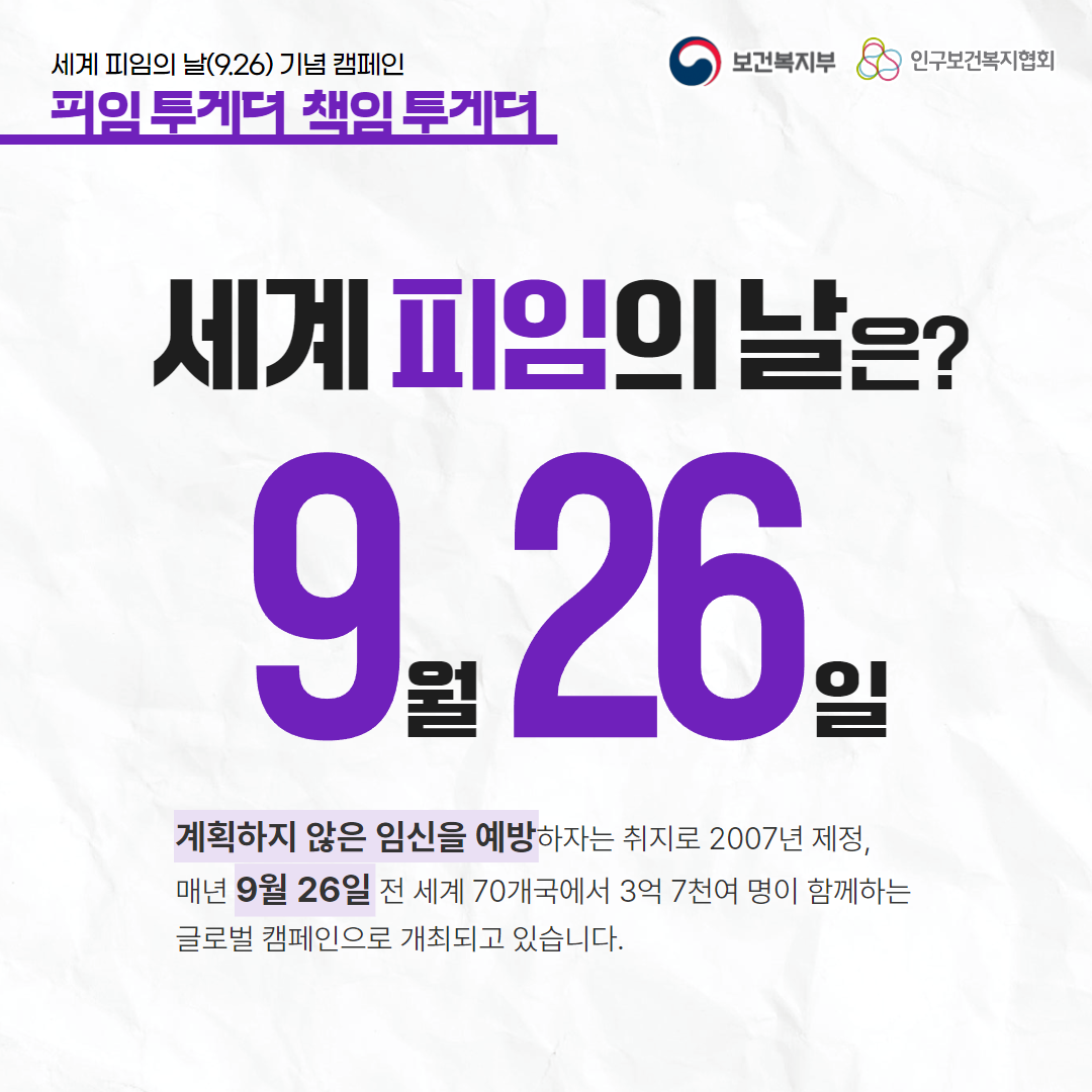 세계 피임의 날(9.26) 기념 캠페인,피임 투게더 책임 투게더,보건복지부 로고,인구보건복지협회 로고,세계 피임의 날은?,9월 26일,계획하지 않은 임신을 예방하자는 취지로 2007년 제정,매년 9월 26일 전 세계 70개국에서 3억 7천여 명이 함께하는 글로벌 캠페인으로 개최되고 있습니다.