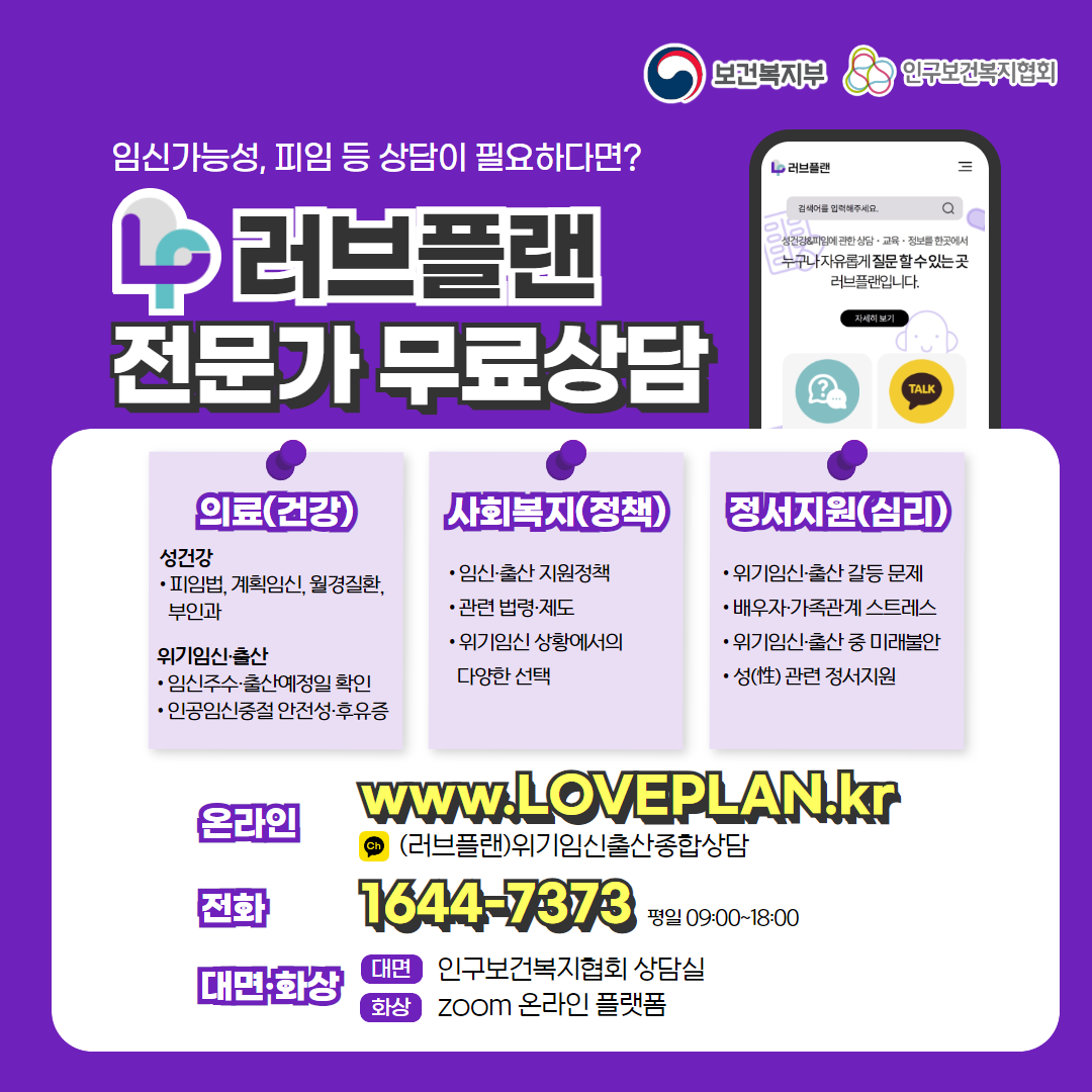 보건복지부 로고, 인구보건복지협회 로고, 임신가능성, 피임 등 상담이 필요하다면? 러브플랜 로고, 전문가 무료상담, 의료(건강), 성건강, 피임법, 계획임신, 월경질환, 부인과, 위기임신출산, 임신주수, 출산예정일 확인, 인공임신중절 안전성 및 후유증, 사회복지(정책), 임신출산 지원정책, 관련 법령 제도, 위기임신 상황에서의 다양한 선택, 정서지원(심리), 위기임신출산 갈등 문제, 배우자, 가족관계 스트레스, 위기임신출산 중 미래불안, 성 관련 정서지원, 온라인  www.loveplan.kr, 카카오톡 (러브플랜)위기임신출산종합상담, 전화 1644-7373 평일 09:00~18:00, 대면화상, 대면 인구보건복지협회 상담실, 화상 zoom 온라인 플랫폼