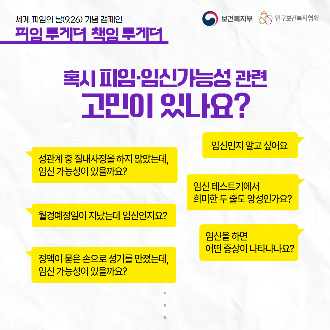 세계 피임의 날(9.26) 기념 캠페인,피임 투게더 책임 투게더,보건복지부 로고,인구보건복지협회 로고,혹시 피임·임신가능성 관련 고민이 있나요?,임신인지 알고 싶어요,성관계 중 질내사정을 하지 않았는데 임신가능성이 있을까요?,임신 테스트기에서 희미한 두 줄도 양성인가요?,월경예정일이 지났는데 임신인지요?,임신을 하면 어떤 증상이 나타나나요?,정액이 묻은 손으로 성기를 만졌는데 임신 가능성이 있을까요?
