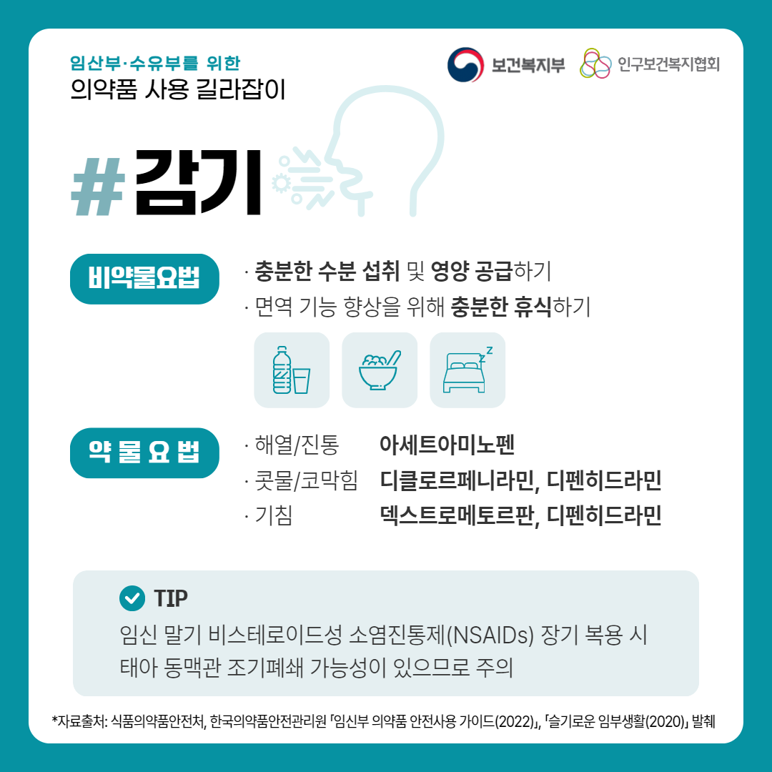 임산부·수유부를 위한 의약품 사용 길라잡이,보건복지부 로고,인구보건복지협회 로고,감기,비약물요법,· 충분한 수분 섭취 및 영양 공급하기,· 면역 기능 향상을 위해 충분한 휴식하기,약물요법,· 해열/진통 아세트아미노펜,· 콧물/코막힘 디클로르페니라민, 디펜히드라민,기침 덱스트로메토르판, 디펜히드라민,TIP 임신 말기 비스테로이드성 소염진통제(NSAIDs) 장기 복용 시 태아 동맥관 조기폐쇄 가능성이 있으므로 주의,*자료출처: 식품의약품안전처, 한국의약품안전관리원 「임신부 의약품 안전사용 가이드(2022)」, 「슬기로운 임부생활(2020)」 발췌