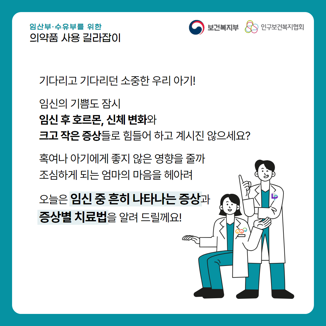 임산부·수유부를 위한 의약품 사용 길라잡이,보건복지부 로고,인구보건복지협회 로고,기다리고 기다리던 소중한 우리 아기!,임신의 기쁨도 잠시 임신 후 호르몬, 신체 변화와 크고 작은 증상들로 힘들어 하고 계시진 않으세요? 혹여나 아기에게 좋지 않은 영향을 줄까 조심하게 되는 엄마의 마음을 헤아려 오늘은 임신 중 흔히 나타나는 증상과 증상별 치료법을 알려 드릴께요!