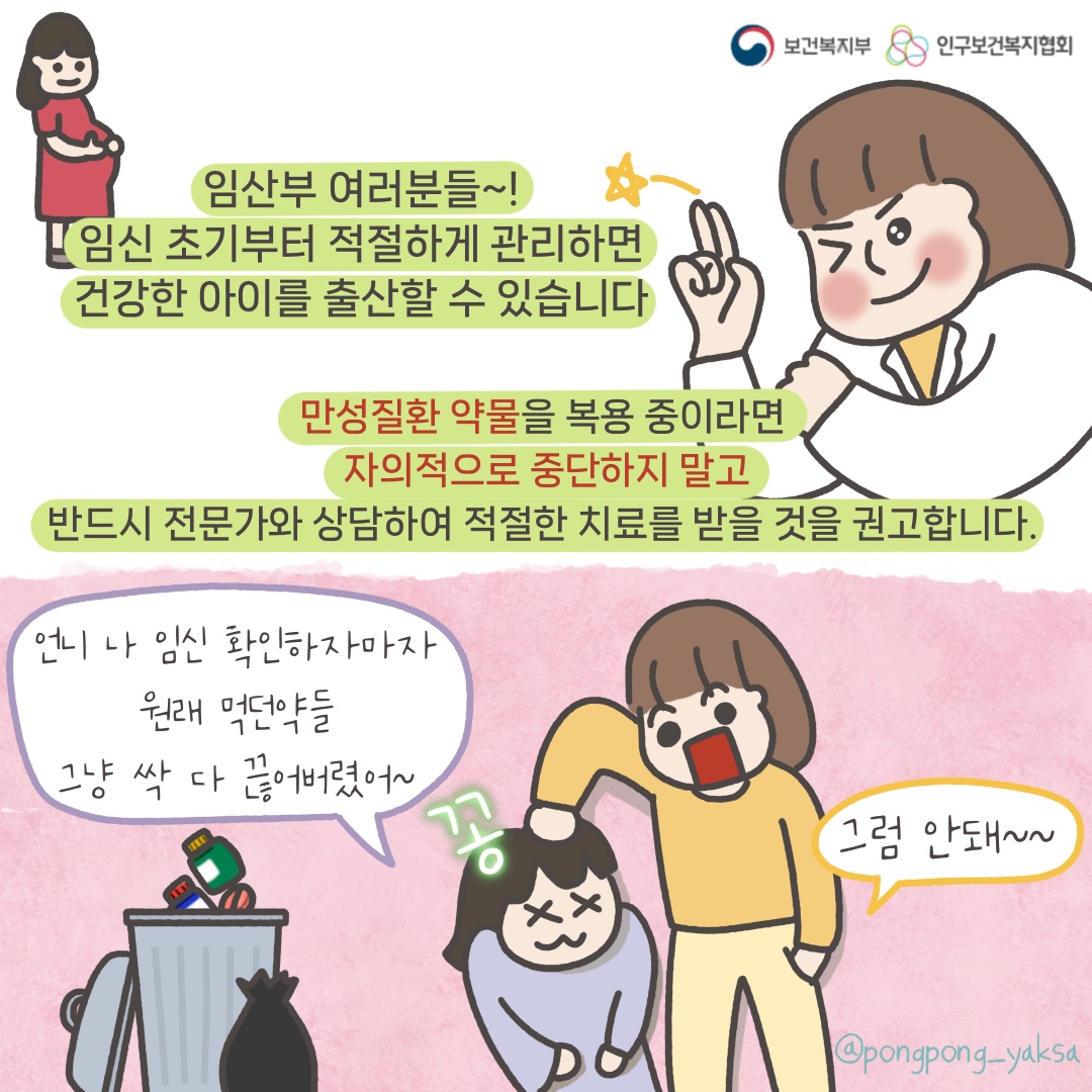 보건복지부 로고,인구보건복지협회 로고,임산부 여러분들~! 임신 초기부터 적절하게 관리하면 건강한 아이를 출산할 수 있습니다,만성질환 약물을 복용 중이라면 자의적으로 중단하지 말고 반드시 전문가와 상담하여 적절한 치료를 받을 것을 권고합니다,언니 나 임신 확인하자마자 원래 먹던 약들 그냥 싹 다 끊어버렸어~,꽁,그럼 안돼~~,@pongpong_yaksa