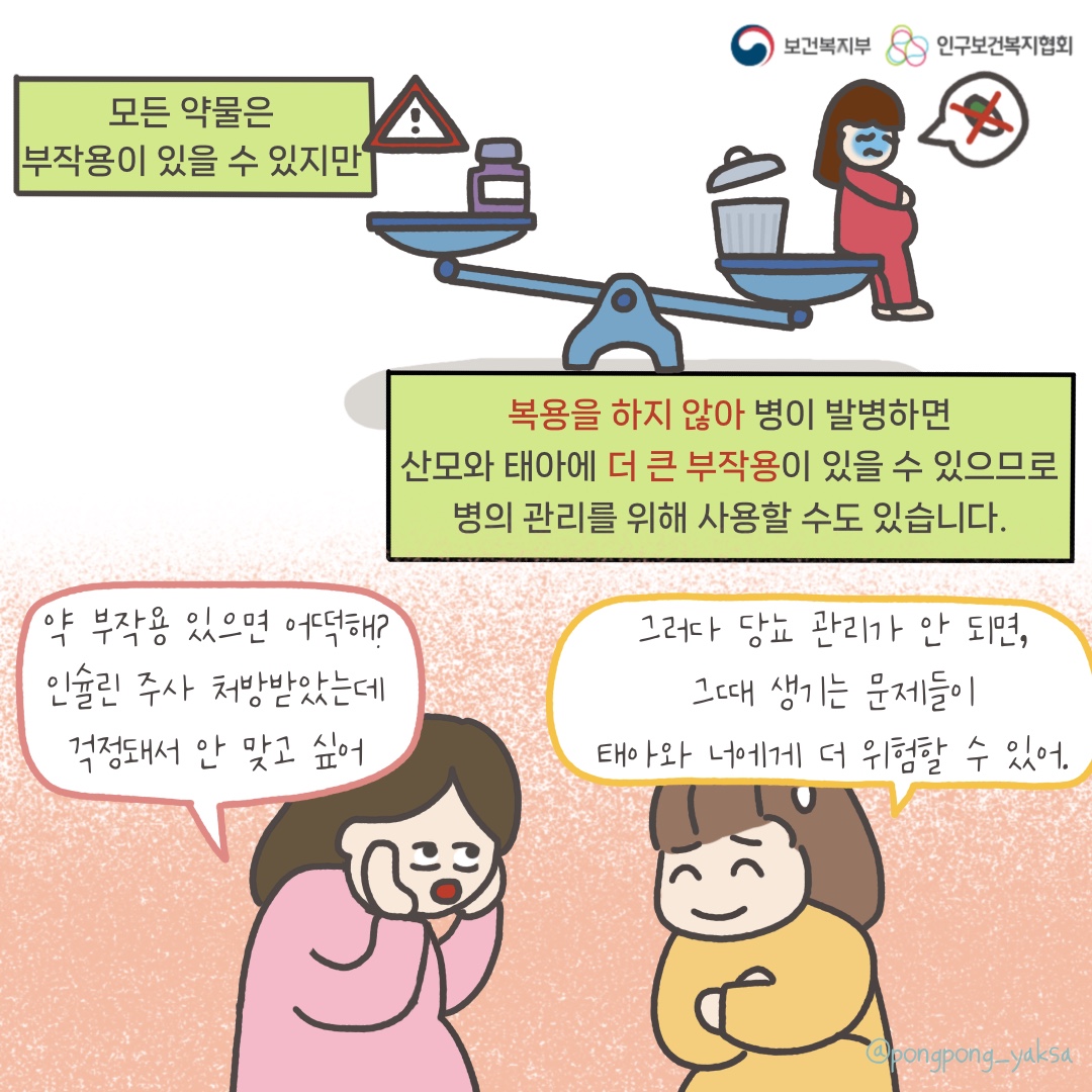 보건복지부 로고,인구보건복지협회 로고,모든 약물은 부작용이 있을 수 있지만,복용을 하지 않아 병이 발병하면 산모와 태아에 더 큰 부작용이 있을 수 있으므로 병의 관리를 위해 사용할 수도 있습니다.,약 부작용 있으면 어떡해? 인슐린 주사 처방받았는데 걱정돼서 안 맞고 싶어,그러다 당뇨 관리가 안되면 그때 생기는 문제들이 태아와 너에게 더 위험할 수 있어,@pongpong_yaksa