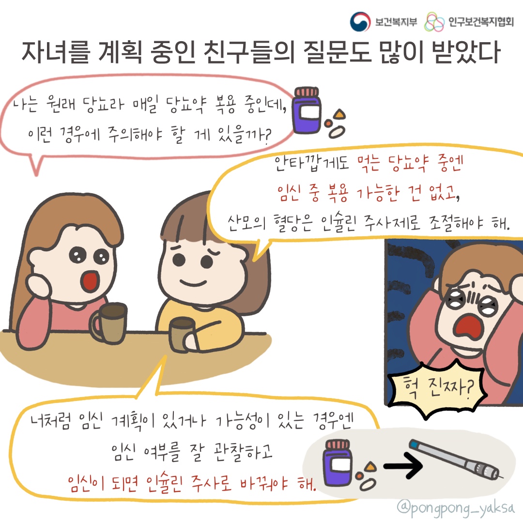 보건복지부 로고,인구보건복지협회 로고,자녀를 계획 중인 친구들의 질문도 많이 받았다,나는 원래 당뇨라 매일 당뇨약 복용 중인데 이런 경우에 주의해야할 게 있을까?,안타깝게도 먹는 당뇨약 중엔 임신 중 복용 가능한 건 없고 산모의 혈당은 인슐린 주사제로 조절해야 해,너처럼 임신 계획이 있거나 가능성이 있는 경우엔 임신 여부를 잘 관찰하고 임신이 되면 인슐린 주사로 바꿔야 해,헉 진짜?,@pongpong_yaksa