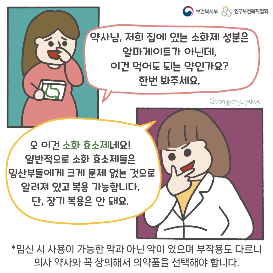 보건복지부 로고,인구보건복지협회 로고,약사님 저희 집에 있는 소화제 성분은 알마게이트가 아닌데,이건 먹어도 되는 약인가요?한번 봐주세요,오 이건 소화효소제네요! 일반적으로 소화효소제들은 임산부에게 크게 문제 없는 것으로 알려져 있고 복용 가능합니다.단, 장기 복용은 안 돼요.,*임신 시 사용이 가능한 약과 아닌 약이 있으며 부작용도 다르니 의사 약사와 꼭 상의해서 의약품을 선택해야 합니다.,@pongpong_yaksa