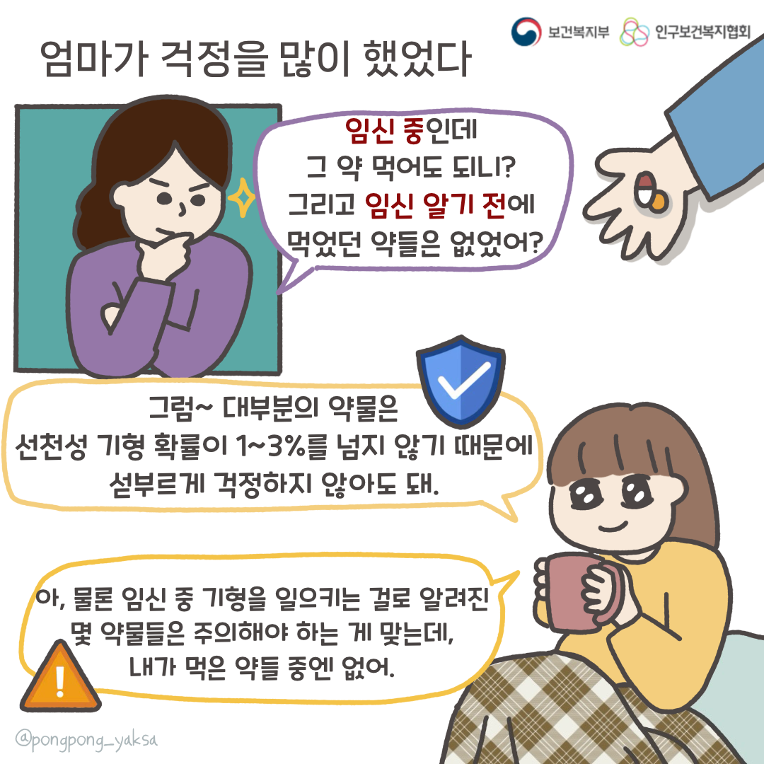 보건복지부 로고,인구보건복지협회 로고,엄마가 걱정을 많이 했었다,임신 중인데 그 약 먹어도 되니? 그리고 임신 알기 전에 먹었던 약들은 없었어?,그럼~ 대부분의 약물은 선천성 기형 확률이 1~3%를 넘지 않기 때문에 섣부르게 걱정하지 않아도 돼,아, 물론 임신 중 기형을 일으키는 걸로 알려진 몇 약물들은 주의해야 하는 게 맞는데, 내가 먹은 약들 중엔 없어,@pongpong_yaksa