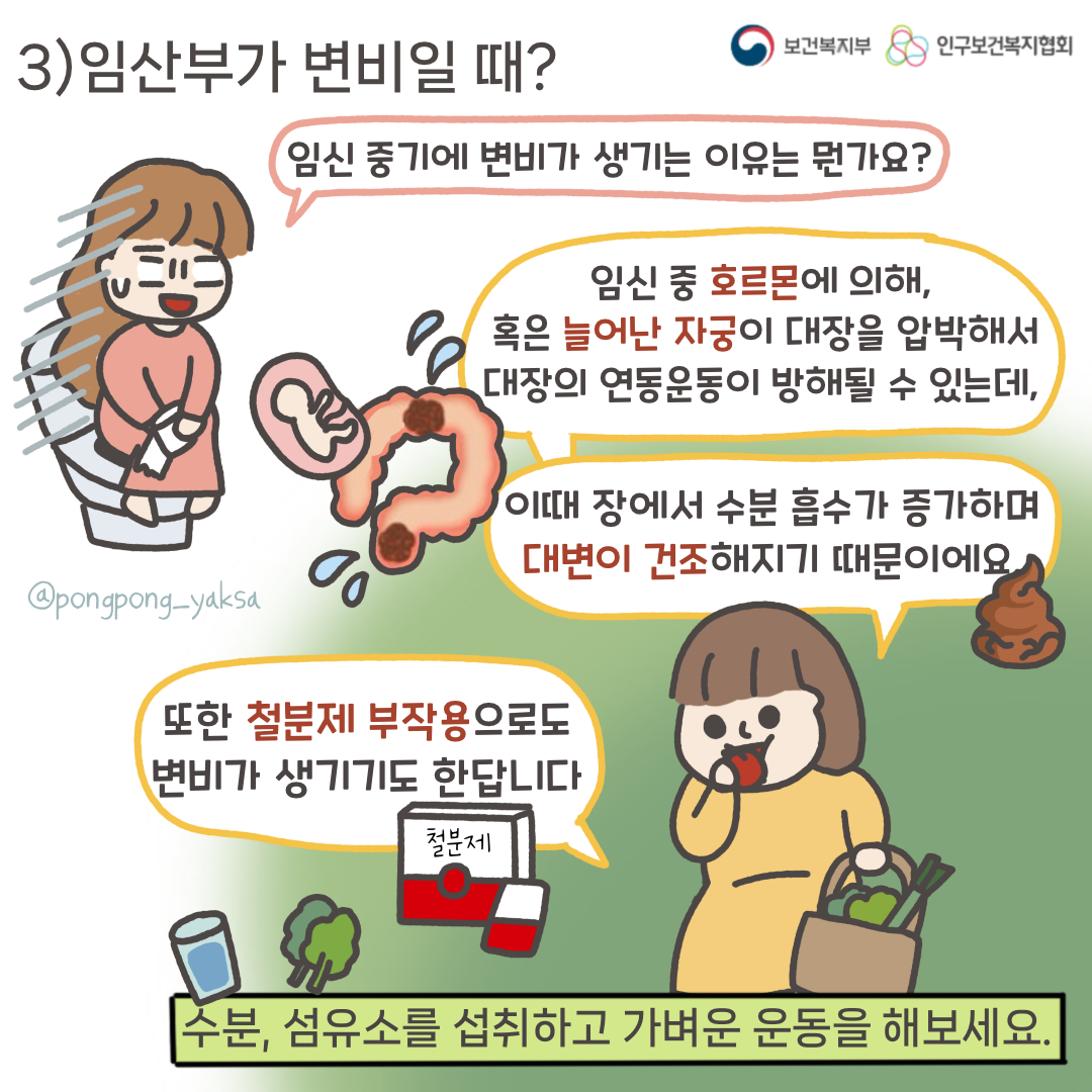 보건복지부 로고,인구보건복지협회 로고,3)임산부가 변비일 때?,임신 중기에 변비가 생기는 이유는 뭔가요?,임신 중 호르몬에 의해 혹은 늘어난 자궁이 대장을 압박해서 대장의 연동운동이 방해될 수 있는데, 이때 장에서 수분흡수가 증가하며 대변이 건조해지기 때문이에요,또한 철분제 부작용으로도 변비가 생기기도 한답니다,수분, 섬유소를 섭취하고 가벼운 운동을 해보세요,@pongpong_yaksa