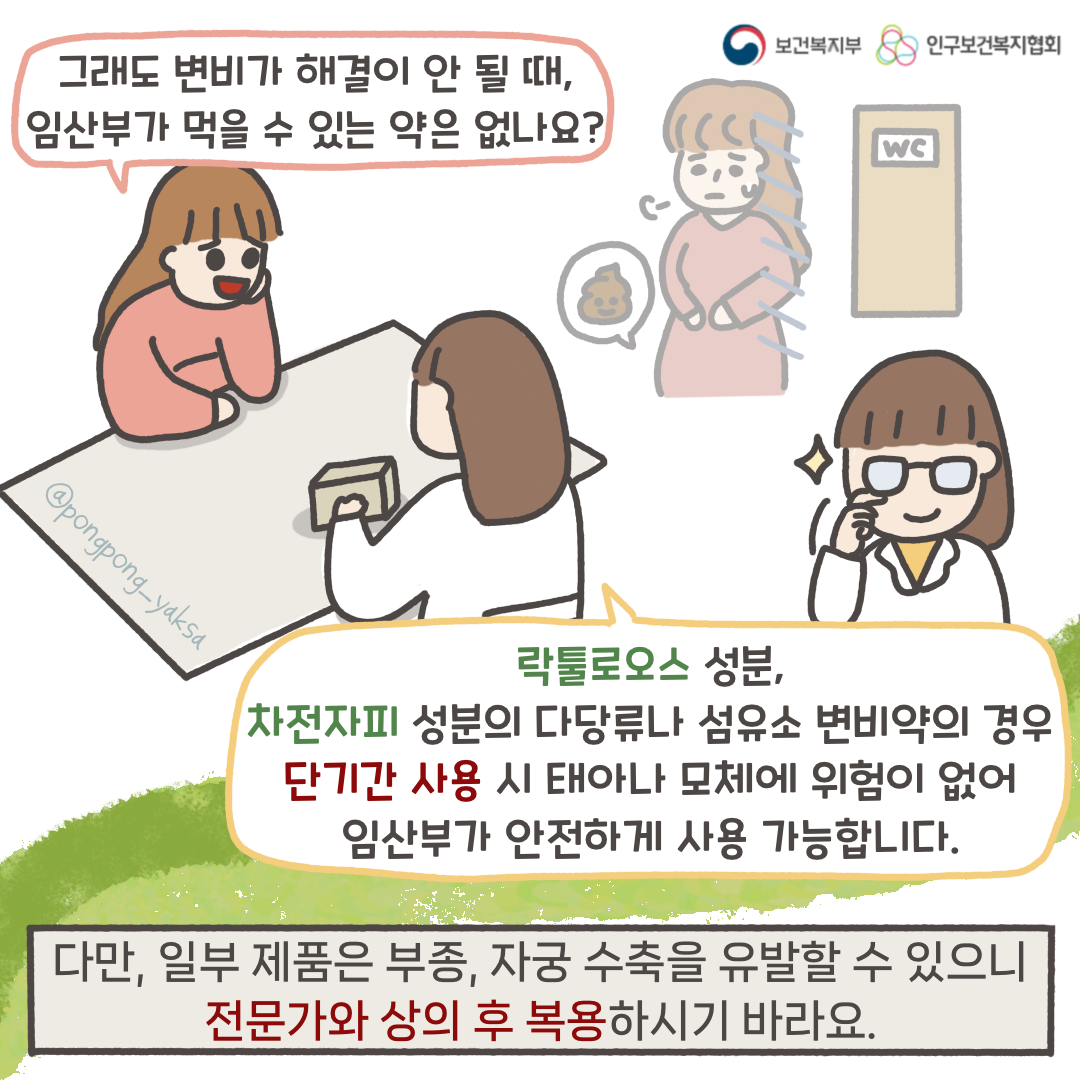 보건복지부 로고,인구보건복지협회 로고,그래도 변비가 해결이 안 될 때 임산부가 먹을 수 있는 약은 없나요?,락툴로오스 성분, 차전자피 성분의 다당류나 섬유소 변비약의 경우 단기간 사용 시 태아나 모체에 위험이 없어 임산부가 안전하게 사용 가능합니다.,다만, 일부 제품은 부종, 자궁 수축을 유발할 수 있으니 전문가와 상의 후 복용하시기 바라요.,@pongpong_yaksa