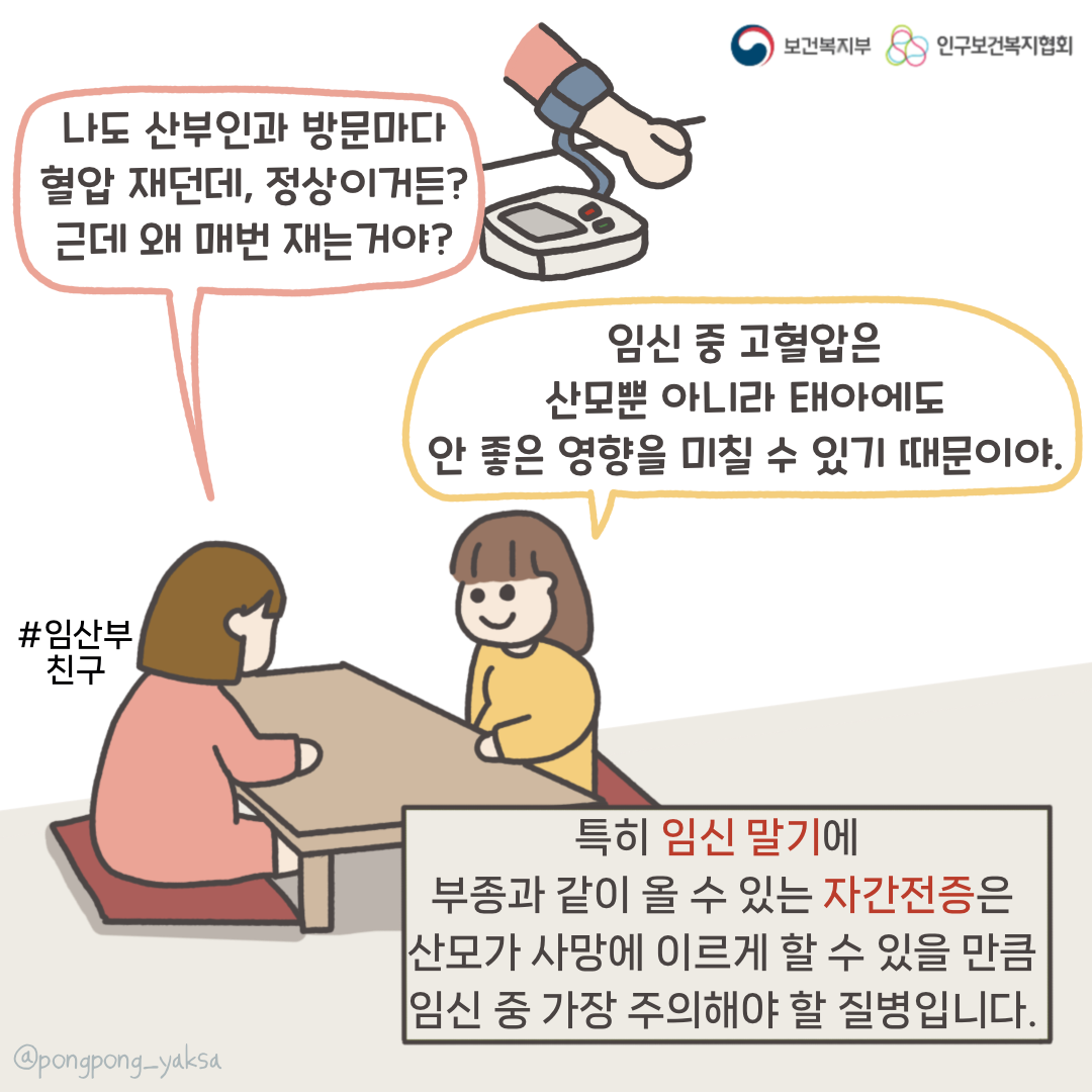 보건복지부 로고,인구보건복지협회 로고,나도 산부인과 방문마다 혈압 재던데 정상이거든? 근데 왜 매번 재는거야?,임신 중 고혈압은 산모뿐 아니라 태아에게도 안 좋은 영향을 미칠 수 있기 때문이야,#임산부 친구,특히 임신 말기에 부종과 같이 올 수 있는 자간전증은 산모가 사망에 이르게 할 수 있는 만큼 임신 중 가장 주의해야 할 질병입니다,@pongpong_yaksa