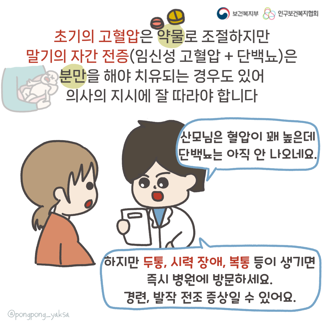 보건복지부 로고,인구보건복지협회 로고,초기의 고혈압은 약물로 조절하지만 말기의 자간 전증(임신성 고혈압+단백뇨)은 분만을 해야 치유되는 경우도 있어 의사의 지시에 잘 따라야 합니다,산모님은 혈압이 꽤 높은데 단백뇨는 아직 안나오네요.,하지만 두통, 시력장애, 복통 등이 생기면 즉시 병원에 방문하세요. 경련, 발작 전조 증상일 수 있어요.,@pongpong_yaksa