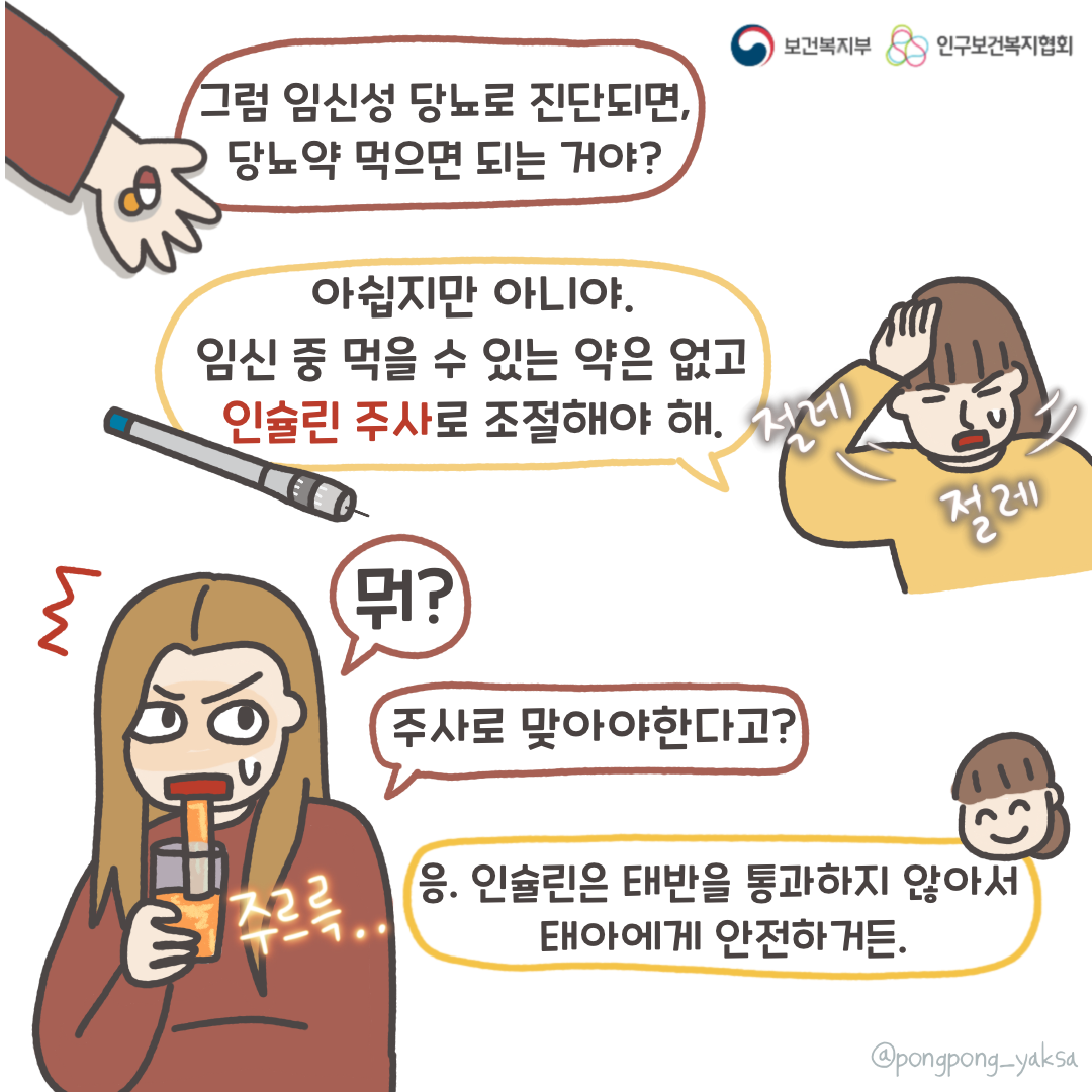 보건복지부 로고,인구보건복지협회 로고,그럼 임신성 당뇨로 진단되면 당뇨약 먹으면 되는 거야?,아쉽지만 아니야. 임신 중 먹을 수 있는 약은 없고 인슐린 주사로 조절해야 해,뭐?,주사로 맞아야한다고?,응. 인슐린은 태반을 통과하지 않아서 태아에게 안전하거든.,주르륵..,@pongpong_yaksa