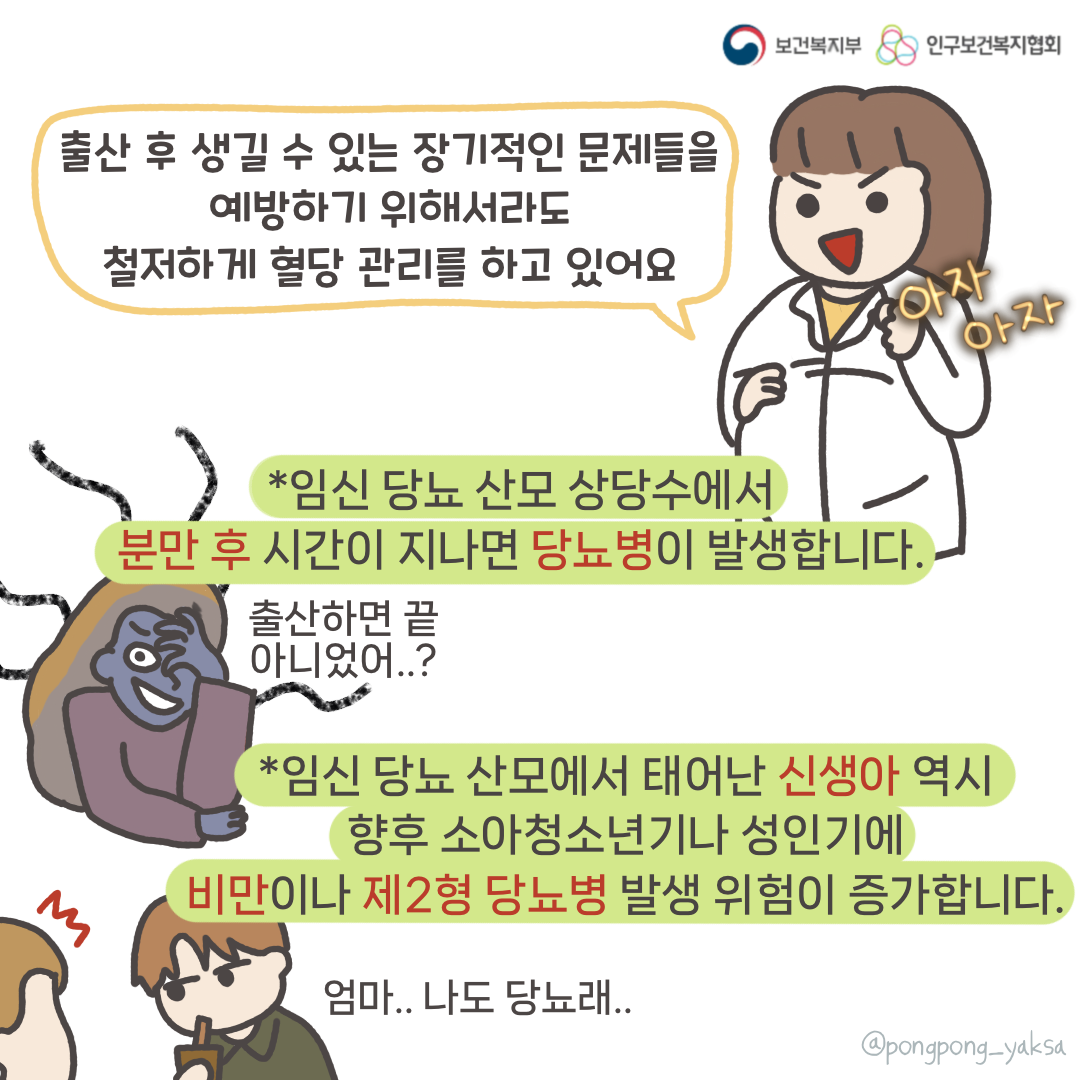보건복지부 로고,인구보건복지협회 로고,출산 후 생길 수 있는 장기적인 문제들을 예방하기 위해서라도 철저하게 혈당 관리를 하고 있어요,*임신 당뇨 산모 상당수에서 분만 후 시간이 지나면 당뇨병이 발생합니다.,출산하면 끝 아니었어..?,*임신 당뇨 산모에서 태어난 신생아 역시 향후 소아청소년기나 성인기에 비만이나 제2형 당뇨병 발생 위험이 증가합니다.,엄마.. 나도 당뇨래..,@pongpong_yaksa