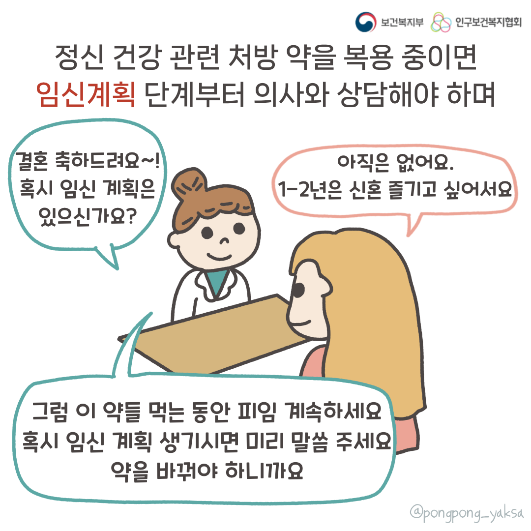 보건복지부 로고,인구보건복지협회 로고, 정신 건강 관련 처방 약을 복용 중이면 임신계획 단계부터 의사와 상담해야 하며,결혼 축하드려요~! 혹시 임신 계획은 있으신가요?,아직은 없어요 1~2년은 신혼 즐기고 싶어서요,그럼 이 약들 먹는 동안 피임 계속하세요 혹시 임신 계획 생기시면 미리 말씀 주세요 약을 바꿔야 하니까요,@pongpong_yaksa