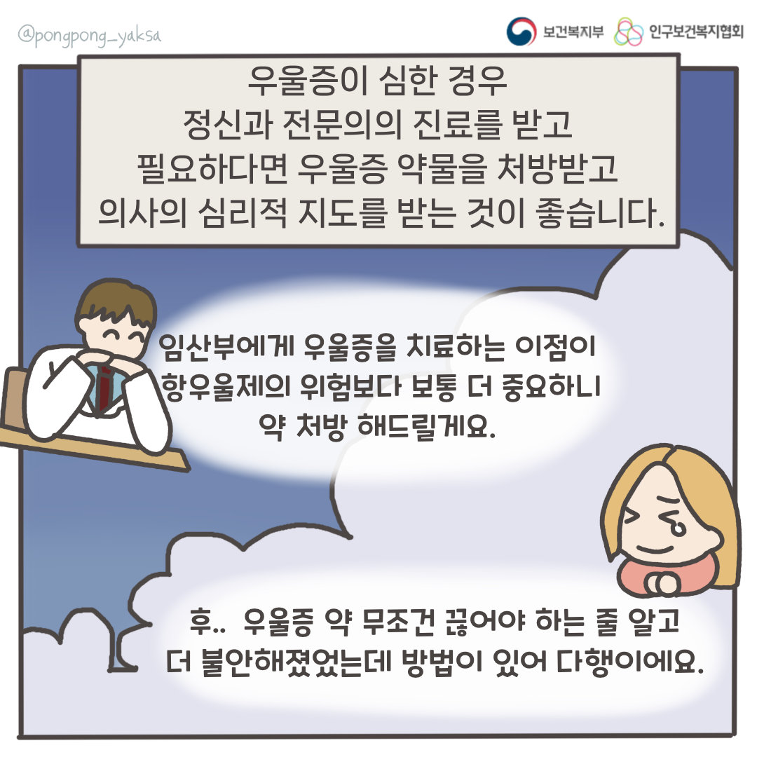 보건복지부 로고,인구보건복지협회 로고,우울증이 심한 경우 정신과 전문의의 진료를 받고 필요하다면 우울증 약물을 처방받고 의사의 심리적 지도를 받는 것이 좋습니다,임산부에게 우울증을 치료하는 이점이 항우울제의 위험보다 보통 더 중요하니 약 처방 해드릴게요,후.. 우울증 약 무조건 끊어야 하는 줄 알고 더 불안해졌었는데 방법이 있어 다행이에요,@pongpong_yaksa