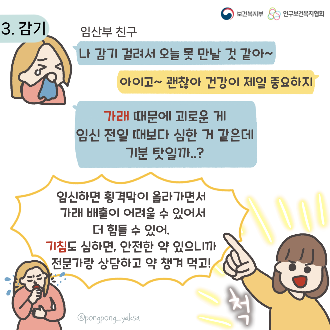 보건복지부 로고,인구보건복지협회 로고,3. 감기,임산부 친구,나 감기 걸려서 오늘 못 만날 것 같아~,아이고~괜찮아 건강이 제일 중요하지,가래 때문에 괴로운 게 임신 전일 때보다 심한 거 같은데 기분 탓일까..?,임신하면 횡경막이 올라가면서 가래 배출이 어려울 수 있어서 더 힘들 수 있어. 기침도 심하면 안전한 약 있으니까 전문가랑 상담하고 약 챙겨 먹고!,척,@pongpong_yaksa