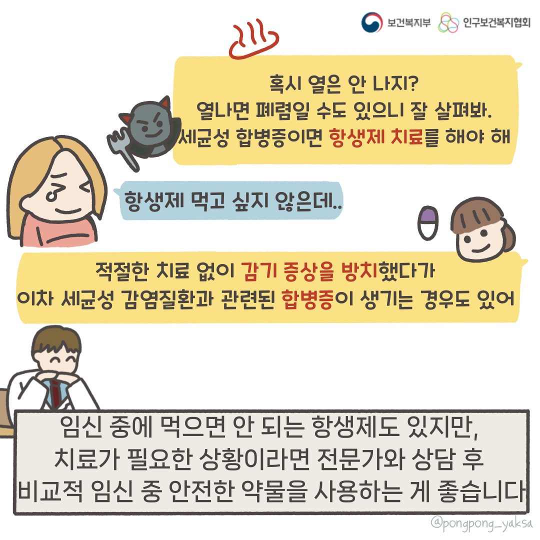 보건복지부 로고,인구보건복지협회 로고,혹시 열은 안나지? 열나면 폐렴일 수도 있으니 잘 살펴봐 세균성 합병증이면 항상제 치료를 해야해,항생제 먹고 싶지 않은데..,적절한 치료 없이 감기 증상을 방치했다가 이차 세균성 감염질환과 관련된 합병증이 생기는 경우도 있어,임신 중에 먹으면 안 되는 항생제도 있지만 치료가 필요한 상황이라면 전문가와 상담 후 비교적 임신 중 안전한 약물을 사용하는 게 좋습니다,@pongpong_yaksa