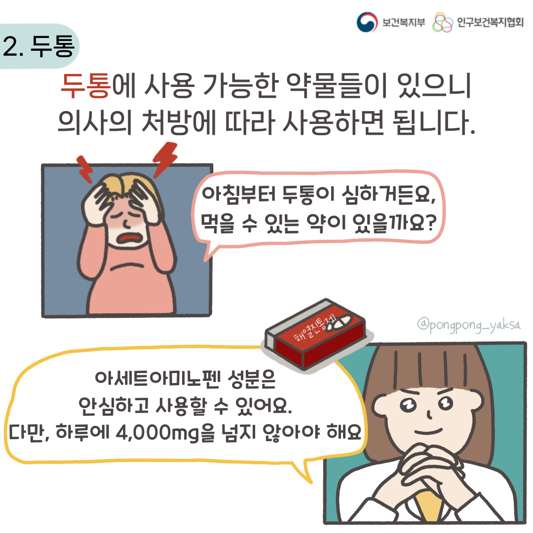 보건복지부 로고,인구보건복지협회 로고,2. 두통,두통에 사용 가능한 약물들이 있으니 의사의 처방에 따라 사용하면 됩니다,아침부터 두통이 심하거든요,먹을 수 있는 약이 있을까요?,아세트아미노펜 성분은 안심하고 사용할 수 있어요,다만 하루에 4,000mg을 넘지 않아야 해요,@pongpong_yaksa
