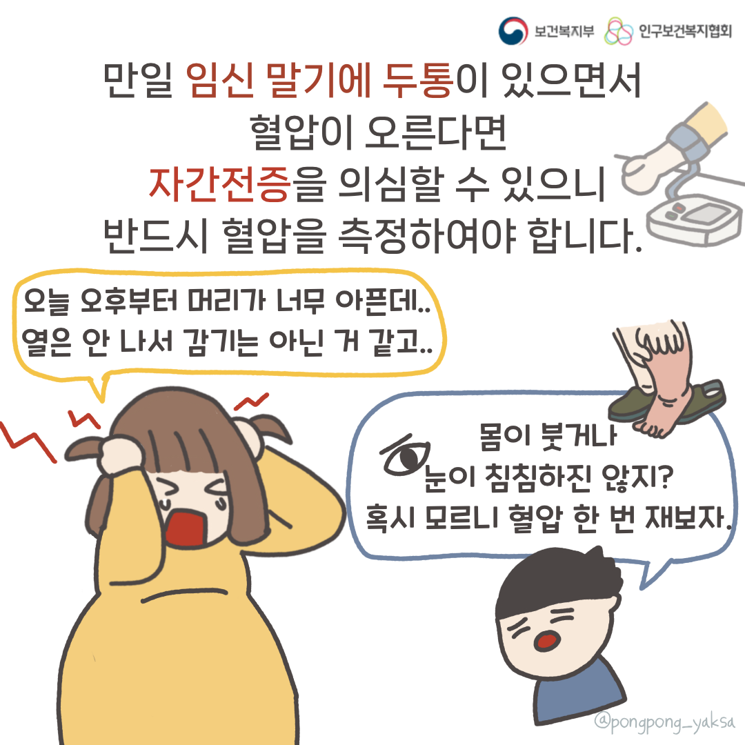 보건복지부 로고,인구보건복지협회 로고,만일 임신 말기에 두통이 있으면서 혈압이 오른다면 자간전증을 의심할 수 있으니 반드시 혈압을 측정하여야 합니다,오늘 오후부터 머리가 너무 아픈데.. 열은 안 나서 감기는 아닌 거 같고..,몸이 붓거나 눈이 침침하진 않지?,혹시 모르니 혈압 한 번 재보자.,@pongpong_yaksa