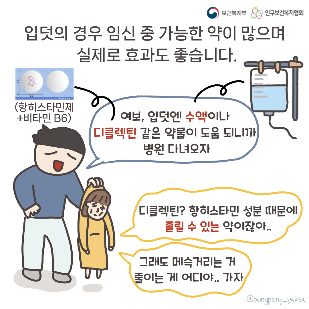 보건복지부 로고,인구보건복지협회 로고,입덧의 경우 임신 중 가능한 약이 많으며 실제로 효과도 좋습니다,여보, 입덧엔 수액이나 디클렉틴(항히스타민제+비타민b6) 같은 약물이 도움 되니까 병원 다녀오자,디클렉틴? 항히스타민 성분 때문에 졸릴 수 있는 약이잖아..,그래도 메슥거리는 거 줄이는 게 어디야.. 가자,@pongpong_yaksa