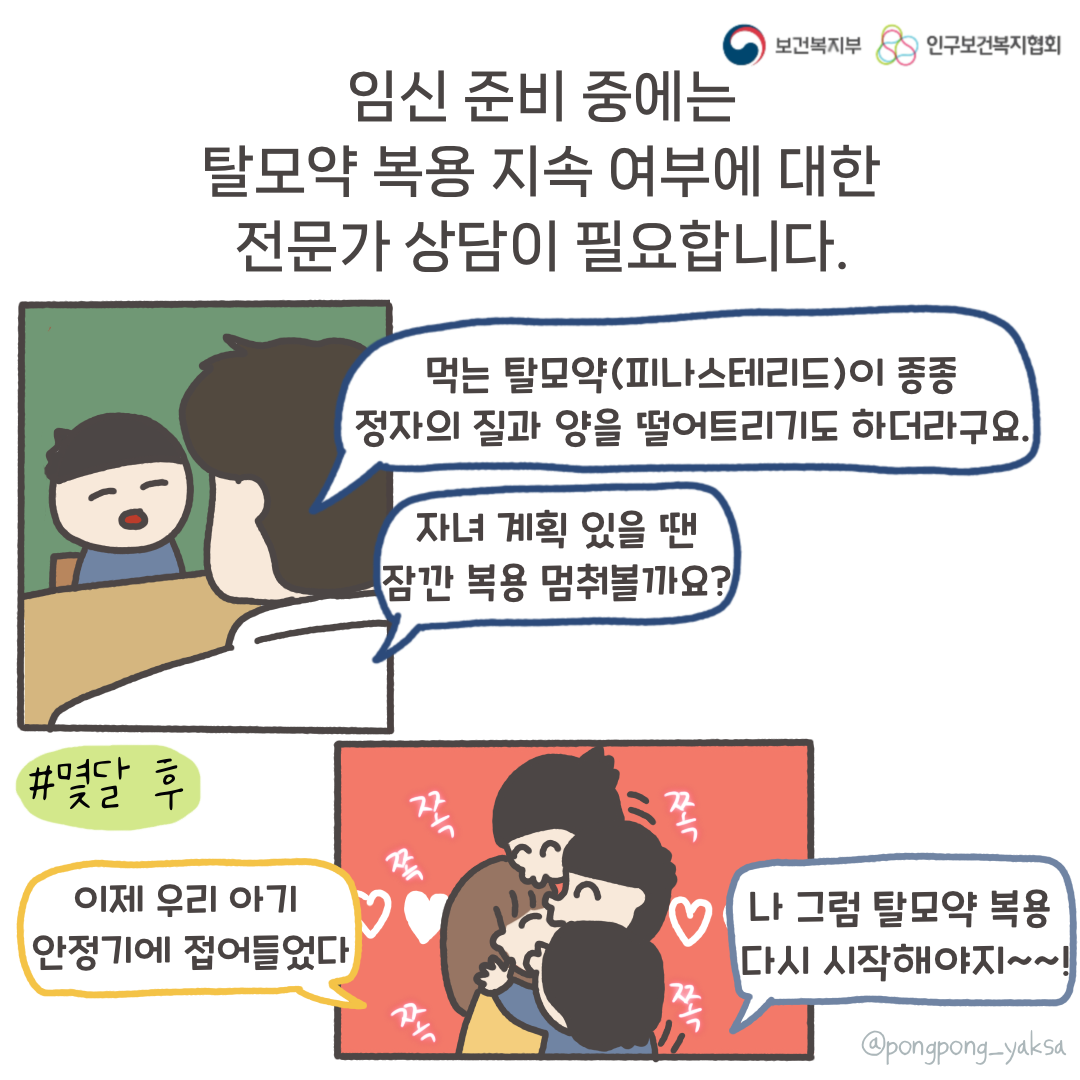 보건복지부 로고,인구보건복지협회 로고,임신 준비 중에는 탈모약 복용 지속 여부에 대한 전문가 상담이 필요합니다,먹는 탈모약(피나스테리드)이 종종 정자의 질과 양을 떨어트리기도 하더라구요,자녀 계획이 있을 땐 잠깐 복용을 멈춰볼까요?,#몇달 후,이제 우리 아기 안정기에 접어들었다,나 그럼 탈모약 복용 다시 시작해야지~~!,쪽쪽쪽쪽쪽,@pongpong_yaksa