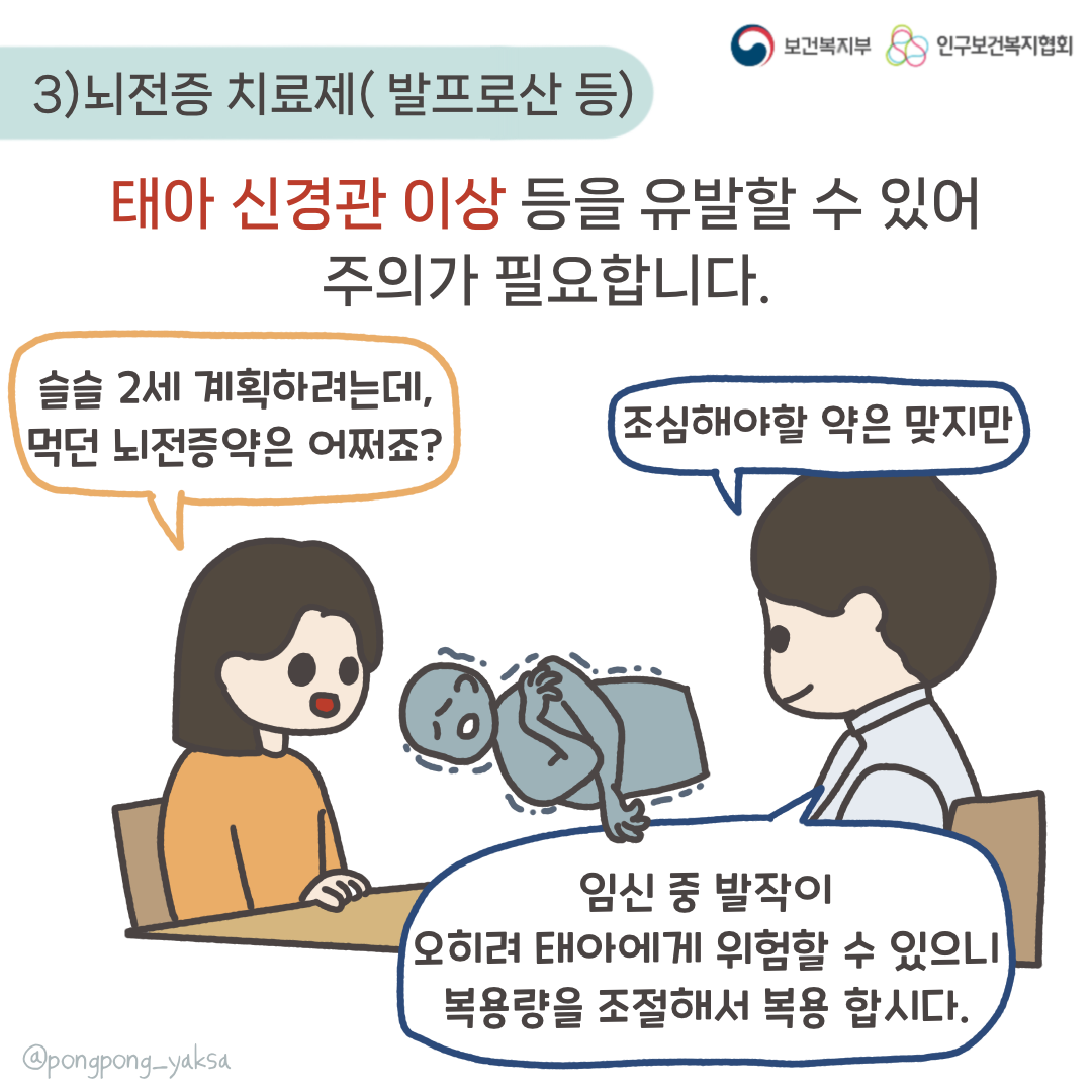 보건복지부 로고,인구보건복지협회 로고,3) 뇌전증 치료제(발프로산 등),태아 신경관 이상 등을 유발할 수 있어 주의가 필요합니다,슬슬 2세 계획하려는데 먹던 뇌전증약은 어쩌죠?,조심해야할 약은 맞지만 임신 중 발작이 오히려 태아에게 위험할 수 있으니 복용량을 조절해서 복용합시다,@pongpong_yaksa