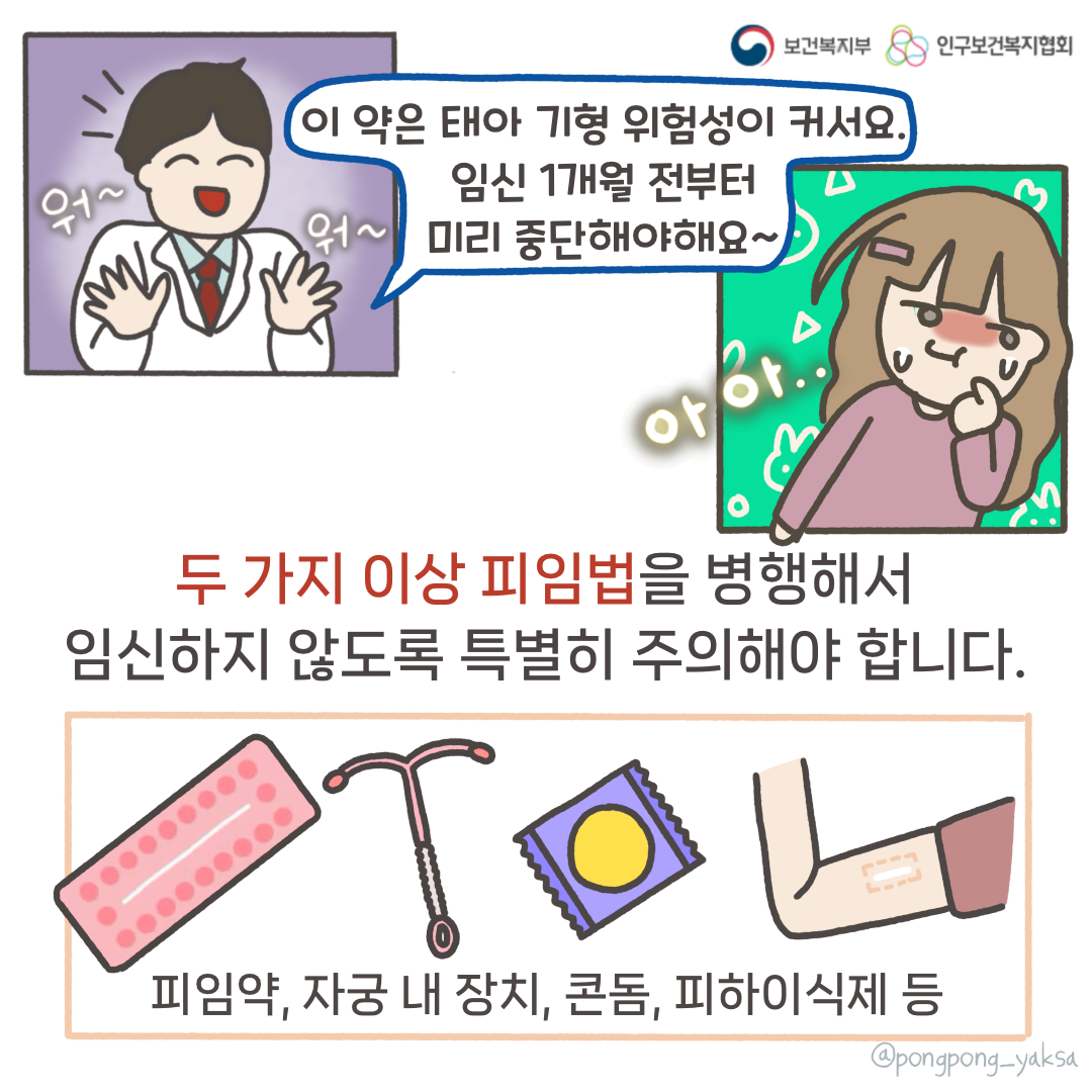 보건복지부 로고,인구보건복지협회 로고,워~워~,이 약은 태아 기형 위험성이 커서요 임신 1개월 전부터 미리 중단해야해요~,아아..,두 가지 이상 피임법을 병행해서 임신하지 않도록 특별히 주의해야 합니다,피임약,자궁 내 장치,콘돔,피하이식제 등,@pongpong_yaksa