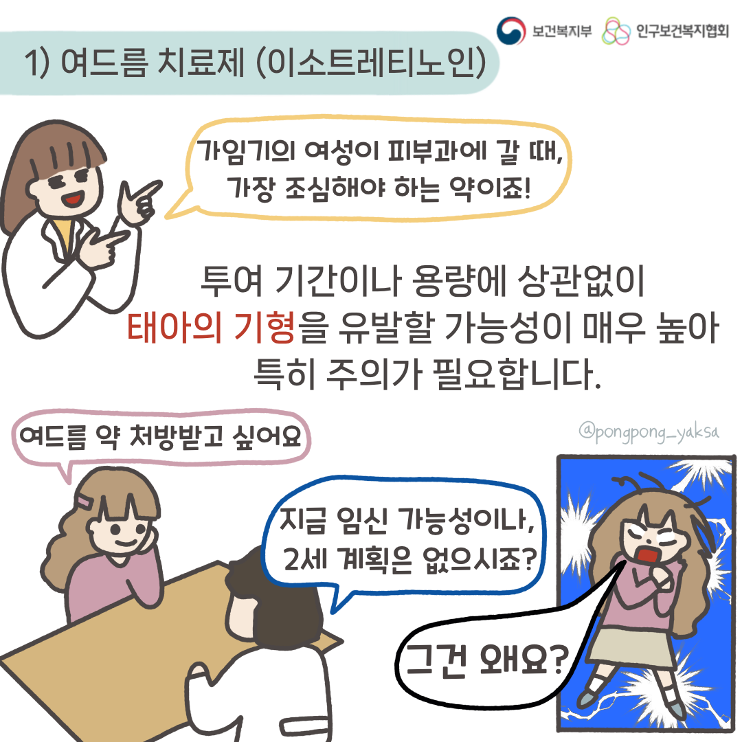 보건복지부 로고,인구보건복지협회 로고, 1) 여드름 치료제(이소트레티노인),가임기의 여성이 피부과에 갈 때, 가장 조심해야 하는 약이죠!,투여기간이나 용량에 상관없이 태아의 기형을 유발할 가능성이 매우 높아 특히 주의가 필요합니다,여드름 약 처방받고 싶어요,지금 임신 가능성이나 2세 계획은 없으시죠?,그건 왜요?,@pongpong_yaksa