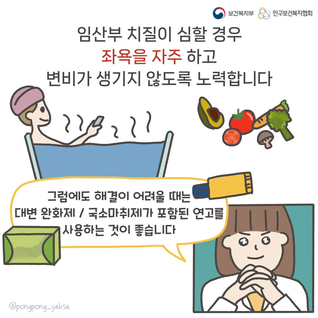 보건복지부 로고,인구보건복지협회 로고,임산부 치질이 심할 경우 좌욕을 자주 하고 변비가 생기지 않도록 노력합니다,그럼에도 해결이 어려울 때는 대변 완화제 / 국소마취제가 포함된 연고를 사용하는 것이 좋습니다,@pongpong_yaksa