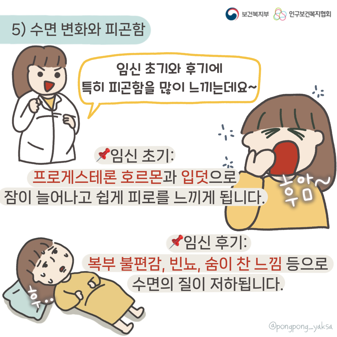 보건복지부 로고,인구보건복지협회 로고,5) 수면 변화와 피곤함,임신 초기와 후기에 특히 피곤함을 많이 느끼는데요~,임신 초기: 프로게스테론 호르몬과 입덧으로 잠이 늘어나고 쉽게 피로를 느끼게 됩니다,후암~,임신 후기: 복부 불편감, 빈뇨, 숨이 찬 느낌 등으로 수면의 질이 저하됩니다,@pongpong_yaksa