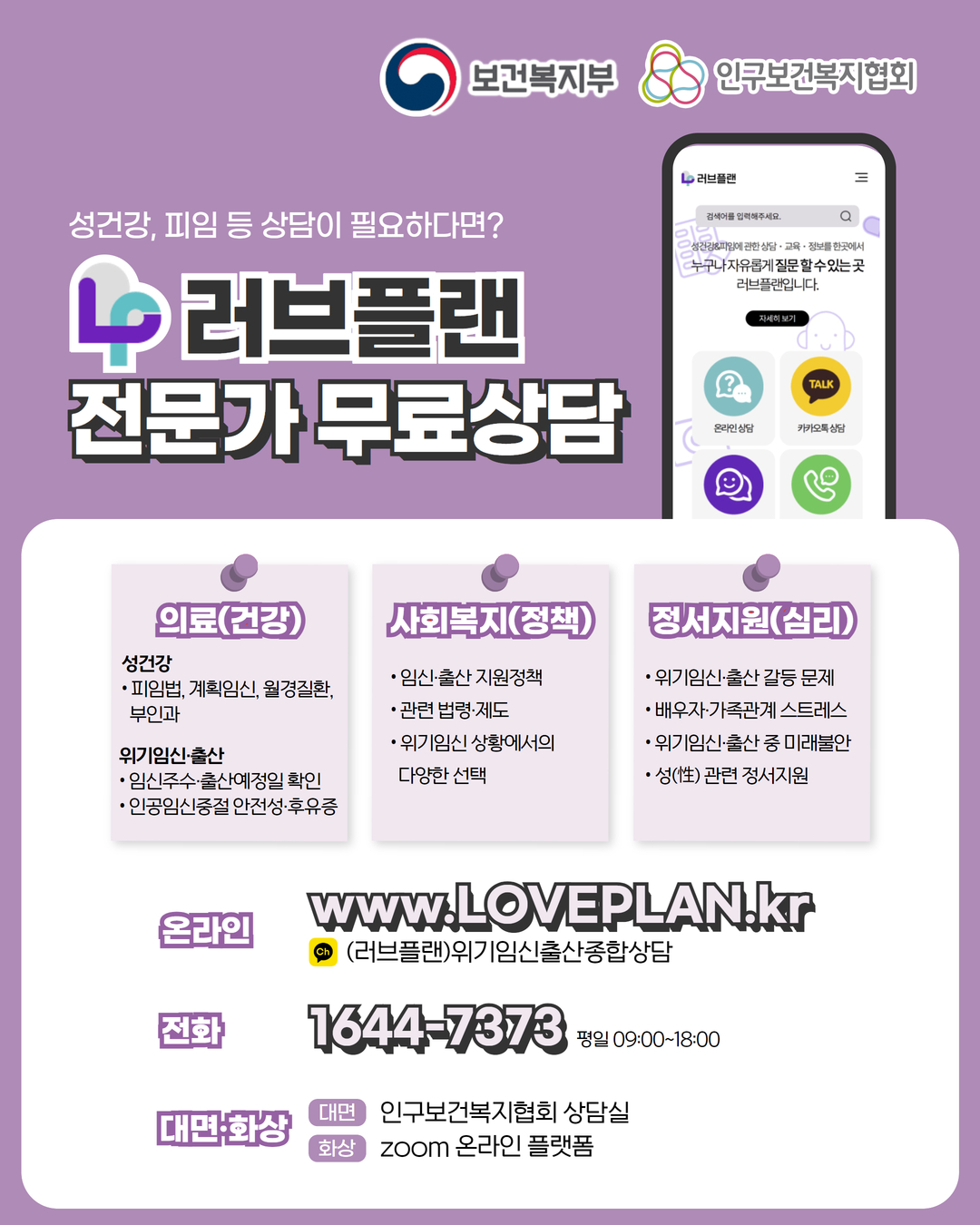 보건복지부 로고, 인구보건복지협회 로고, 성건강, 피임 등 상담이 필요하다면? 러브플랜 로고, 전문가 무료상담, 의료(건강), 성건강, 피임법, 계획임신, 월경질환, 부인과, 위기임신출산, 임신주수, 출산예정일 확인, 인공임신중절 안전성 및 후유증, 사회복지(정책), 임신출산 지원정책, 관련 법령 제도, 위기임신 상황에서의 다양한 선택, 정서지원(심리), 위기임신출산 갈등 문제, 배우자, 가족관계 스트레스, 위기임신출산 중 미래불안, 성 관련 정서지원, 온라인  www.loveplan.kr, 카카오톡 (러브플랜)위기임신출산종합상담, 전화 1644-7373 평일 09:00~18:00, 대면화상, 대면 인구보건복지협회 상담실, 화상 zoom 온라인 플랫폼