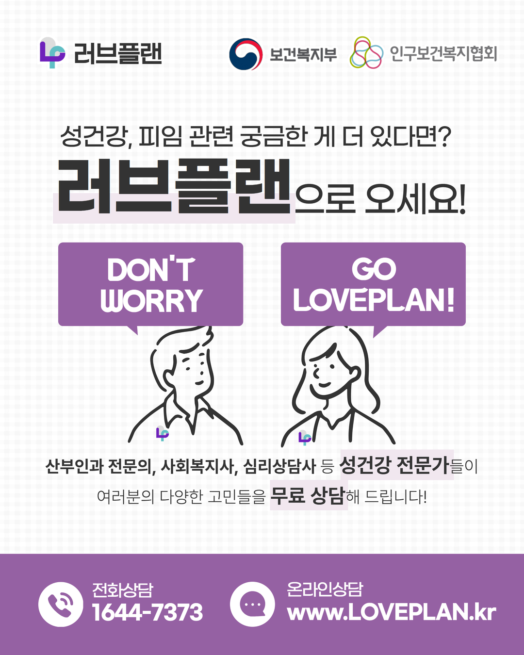 러브플랜 로고,보건복지부 로고,인구보건복지협회 로고,성건강, 피임 관련 궁금한 게 더 있다면? 러브플랜으로 오세요!,DON'T WORRY GO LOVEPLAN!,산부인과 전문의,사회복지사,심리상담사 등 성건강 전문가들이 여러분의 다양한 고민들을 무료 상담해 드립니다!,전화상담 1644-7373,온라인상담 www.loveplan.kr