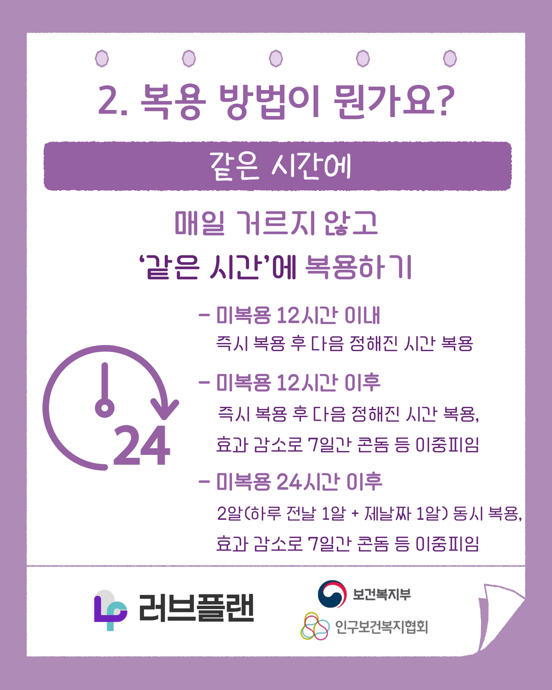 2. 복용 방법이 뭔가요? 같은 시간에, 매일 거르지 않고 같은 시간에 복용하기, 미복용 12시간 이내, 즉시 복용 후 다음 정해진 시간 복용, 미복용 12시간 이후, 즉시 복용 후 다음 정해진 시간 복용, 효과 감소로 7일간 콘돔 등 이중피임, 미복용 24시간 이후, 2알(하루 전날 1알 + 제날짜 1알) 동시 복용, 효과 감소로 7일간 콘돔 등 이중피임, 러브플랜 로고, 보건복지부 로고, 인구보건복지협회 로고