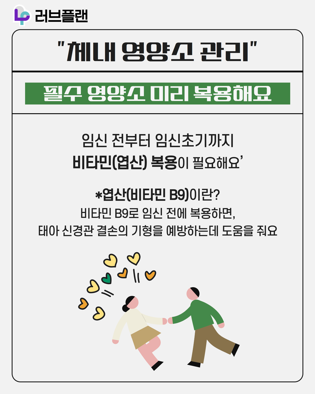 러브플랜 로고, 체내 영양소 관리, 필수 영양소 미리 복용해요, 임신 전부터 임신초기까지 비타민(엽산) 복용이 필요해요, 엽산(비타민 B9)이란? 비타민 B9로 임신 전에 복용하면, 태아 신경관 결손의 기형을 예방하는데 도움을 줘요