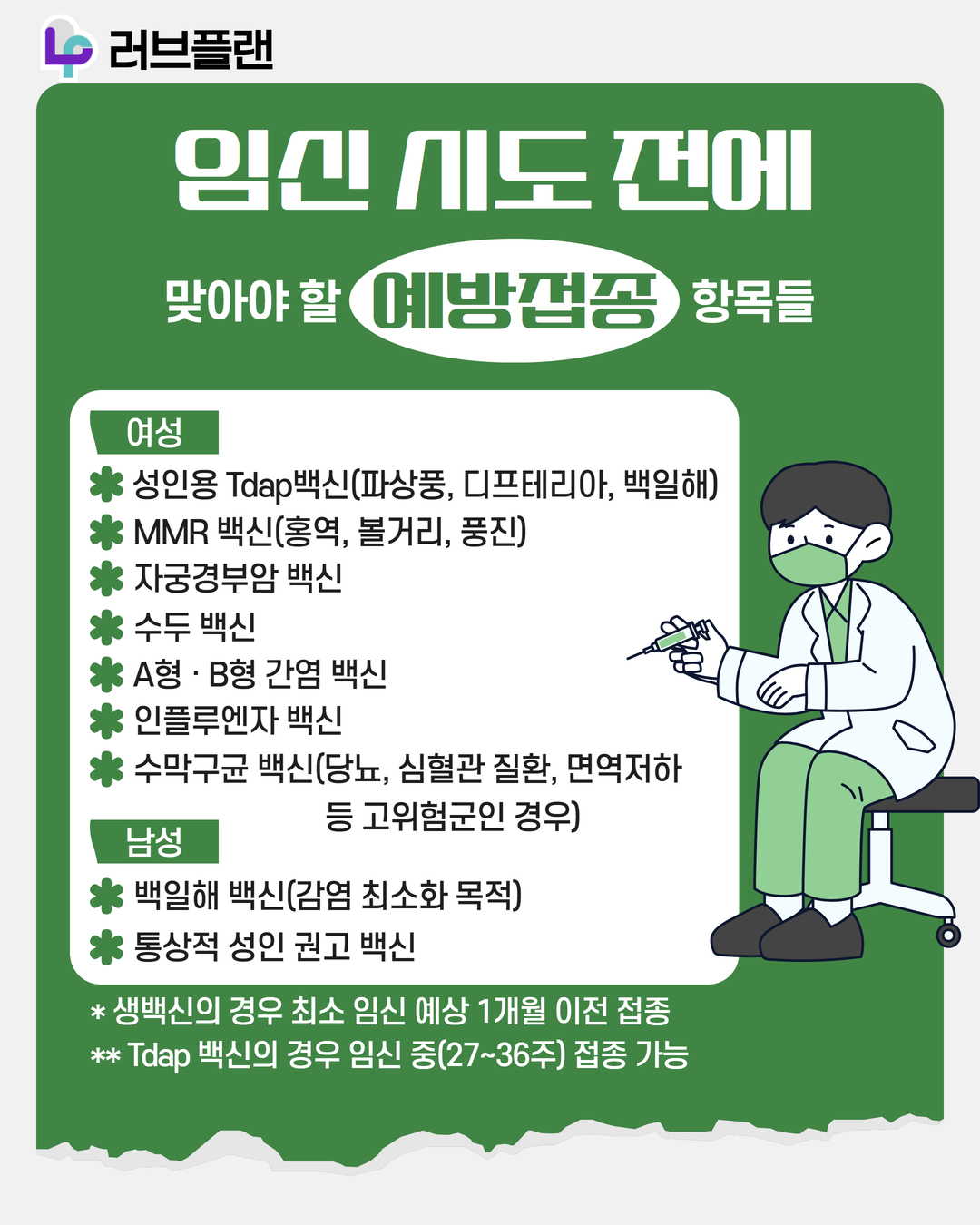 러브플랜 로고, 임신 시도 전에 맞아야 할 예방접종 항목들, 여성, 성인용 Tdap백신(파상풍, 디프테리아, 백일해), MMR백신(홍역, 볼거리, 풍진), 자궁경부암 백신, 수두 백신, A형 B형 간염 백신, 인플루엔자 백신, 수막구균 백신(당뇨, 심혈관 질환, 면역저하 등 고위험군인 경우), 남성, 백일해 백신(감염 최소화 목적), 통상적 성인 권고 백신, 생백신의 경우 최소 임신 예상 1개월 이전 접종, Tdap 백신의 경우 임신 중(27~36주) 접종 가능