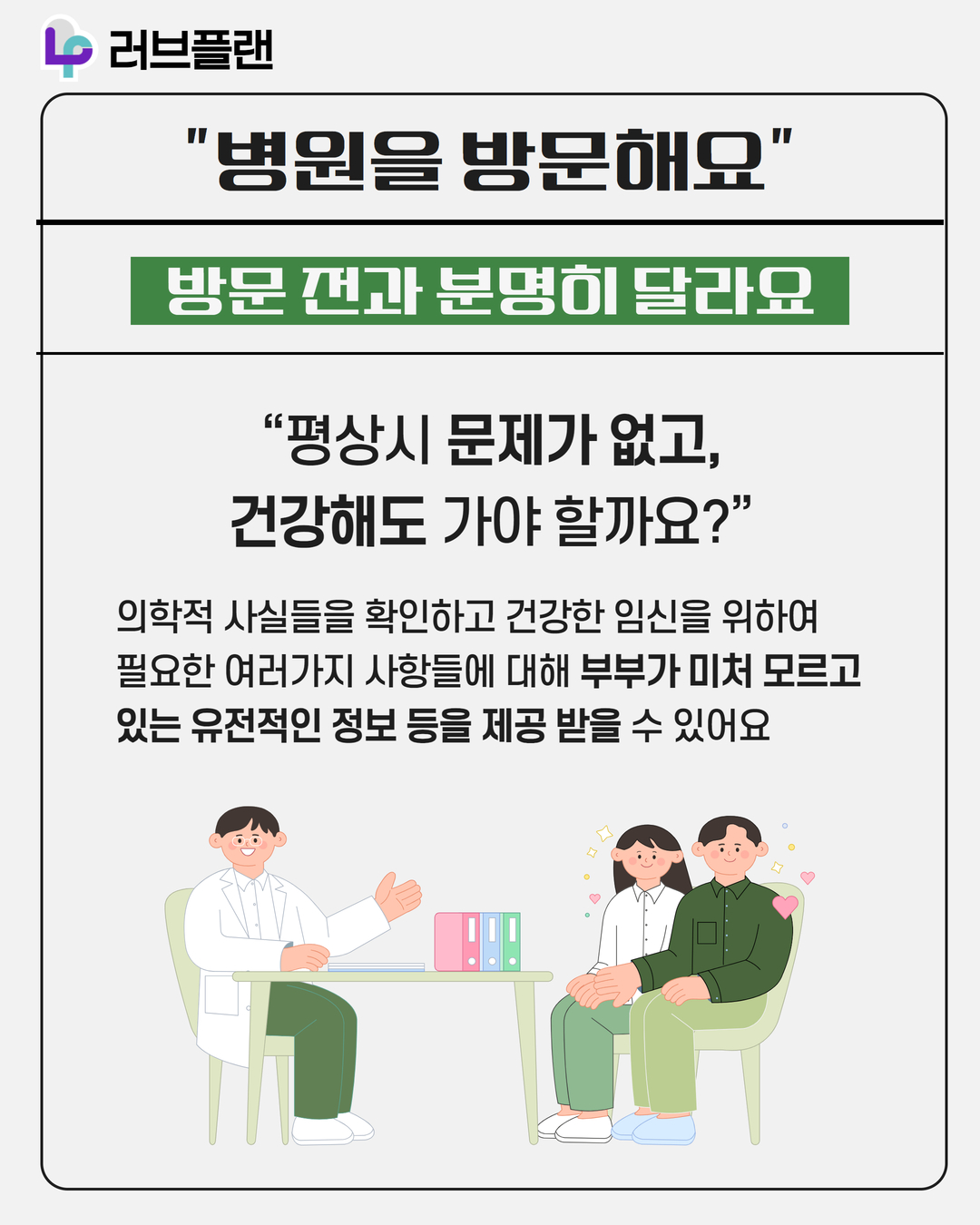러브플랜 로고, 병원을 방문해요, 방문 전과 분명히 달라요, 평상시 문제가 없고 건강해도 가야 할까요?, 의학적 사실들을 확인하고 건강한 임신을 위하여 필요한 여러가지 사항들에 대해 부부가 미처 모르고 있는 유전적인 정보 등을 제공 받을 수 있어요