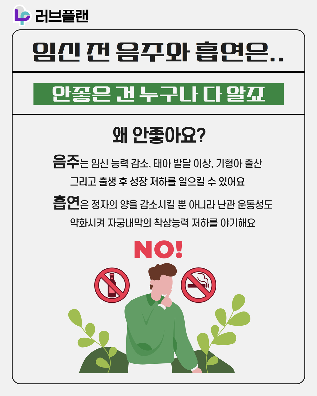 러브플랜 로고, 임신 전 음주와 흡연은.., 안좋은 건 누구나 다 알죠, 왜 안좋아요?, 음주는 임신 능력 감소, 태아 발달 이상, 기형아 출산 그리고 출생 후 성장 저하를 일으킬 수 있어요, 흡연은 정자의 양을 감소시킬 뿐 아니라 난관 운동성도 약화시켜 자궁내막의 착상능력 저하를 야기해요