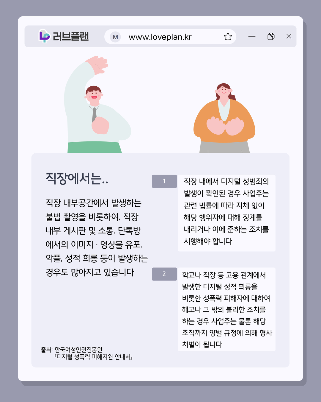 러브플랜 로고, www.loveplan.kr, 직장에서는.., 직장 내부공간에서 발생하는 불법 촬영을 비롯하여, 직장 내부 게시판 및 소통, 단톡방에서의 이미지 · 영상물 유포, 악플, 성적 희롱 등이 발생하는 경우도 많아지고 있습니다, 직장 내에서 디지털 성범죄의 발생이 확인된 경우 사업주는 관련 법률에 따라 지체 없이 해당 행위자에 대해 징계를 내리거나 이에 준하는 조치를 시행해야 합니다, 학교나 직장 등 고용 관계에서 발생한 디지털 성적 희롱을 비롯한 성폭력 피해자에 대하여 해고나 그 밖의 불리한 조치를 하는 경우 사업주는 물론 해당 조직까지 양벌 규정에 의해 형사 처벌이 됩니다, 출처: 한국여성인권진흥원 디지털 성폭력 피해지원 안내서